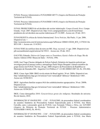 413
FUNAI. Processo Administrativo FUNAI/BSB/1407/71 (Arquivo da Diretoria de Proteção
Territorial da FUNAI).
FUNAI. Processo Administrativo FUNAI/BSB/1148/82 (Arquivo da Diretoria de Proteção
Territorial da FUNAI).
FUNAI: PRODUTORES do sul decidem não aceitar indenização. Campo Grande News. Campo
Grande, 14 jul. 2007. Disponível em: http://www.campograndenews.com.br/rural/funai-
produtores-do-sul-decidem-nao-aceitar-indenizacao-07-14-2009 . Acesso em: 29 abr. 2013.
FUNAI REJEITA críticas da Anistia Internacional. Terra Notícias, São Paulo, 11 jan. 2006.
Disponível em: <
http://economia.terra.com.br/noticias/noticia.aspx?idNoticia=200601120248_RTI_1137034114n
B531108 >. Acesso em: 11/4/2012.
FUNAI TERÁ de notificar dono de terra em MS. Oesp, nacional, 11 ago. 2008. Disponível em:
pib.socioambiental.org/pt/noticias?id=59211 . Acesso em: 29 abr. 2013.
GALVÃO, Eduardo. Diários de Campo entre os Tenetehara, Kaioá e Índios do Xingu. Rio de
Janeiro: Editora UFRJ: Museu do Índio – FUNAI, 1996.
GOIS, José Tiago Chesine (delgado de Polícia Federal). Relatório do Inquérito policial que
investigou possível ameaça contra o antropólogo Paulo Sérgio Deugado e demais membros do
grupo técnico da FUNAI. Naviraí, 20 ago. 2008 (Arquivo da Procuradoria da República no
Município de Dourados-MS – Inquérito Civil Público nº 1.21.001.000065/2007-44, fls. 258-260).
IBGE. Censo Agro 2006: IBGE revela retrato do Brasil agrário. 30 set. 2009a. Disponível em:
http://saladeimprensa.ibge.gov.br/noticias?view=noticia&id=1&busca=1&idnoticia=1464 .
Acesso em: 03/04/2013.
IBGE. Agricultura familiar ocupava 84,4 dos estabelecimentos agropecuários. 30 set. 2009b.
Disponível em:
http://saladeimprensa.ibge.gov.br/noticias?view=noticia&id=1&busca=1&idnoticia=1466 .
Acesso em: 03/04/2013.
IBGE, Censo demográfico 2010. Características gerais dos indígenas. Resultados do universo.
Rio de Janeiro, 2010.
INFORMAÇÃO Nº 054/PGF/PFE – CAF – FUNAI/2005, da procuradora federal coordenadora
de assuntos fundiários da Procuradoria Federal Especializada junto à FUNAI, Ana Maria
Carvalho, para o procurador geral da FUNAI, Luiz Fernando Villares e Silva, em 16/9/2005
(Arquivo da Diretoria de Proteção Territorial da FUNAI – Processo Administrativo
FUNAI/BSB/1148/82, fls. 40-41).
INFORMAÇÃO Nº 055/PGF/PFE – CAF – FUNAI/2005, da procuradora federal coordenadora
de assuntos fundiários da Procuradoria Federal Especializada junto à FUNAI, Ana Maria
 