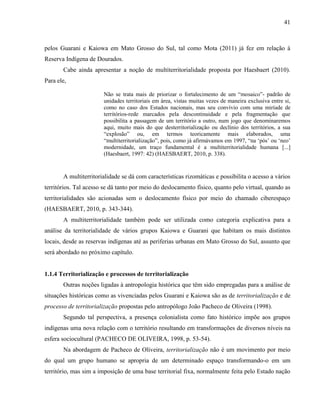 41
pelos Guarani e Kaiowa em Mato Grosso do Sul, tal como Mota (2011) já fez em relação à
Reserva Indígena de Dourados.
Cabe ainda apresentar a noção de multiterritorialidade proposta por Haesbaert (2010).
Para ele,
Não se trata mais de priorizar o fortalecimento de um “mosaico”- padrão de
unidades territoriais em área, vistas muitas vezes de maneira exclusiva entre si,
como no caso dos Estados nacionais, mas seu convívio com uma miríade de
territórios-rede marcados pela descontinuidade e pela fragmentação que
possibilita a passagem de um território a outro, num jogo que denominaremos
aqui, muito mais do que desterritorialização ou declínio dos territórios, a sua
“explosão” ou, em termos teoricamente mais elaborados, uma
“multiterritorialização”, pois, como já afirmávamos em 1997, “na ‘pós’ ou ‘neo’
modernidade, um traço fundamental é a multiterritorialidade humana [...]
(Haesbaert, 1997: 42) (HAESBAERT, 2010, p. 338).
A multiterritorialidade se dá com características rizomáticas e possibilita o acesso a vários
territórios. Tal acesso se dá tanto por meio do deslocamento físico, quanto pelo virtual, quando as
territorialidades são acionadas sem o deslocamento físico por meio do chamado ciberespaço
(HAESBAERT, 2010, p. 343-344).
A multiterritorialidade também pode ser utilizada como categoria explicativa para a
análise da territorialidade de vários grupos Kaiowa e Guarani que habitam os mais distintos
locais, desde as reservas indígenas até as periferias urbanas em Mato Grosso do Sul, assunto que
será abordado no próximo capítulo.
1.1.4 Territorialização e processos de territorialização
Outras noções ligadas à antropologia histórica que têm sido empregadas para a análise de
situações históricas como as vivenciadas pelos Guarani e Kaiowa são as de territorialização e de
processo de territorialização propostas pelo antropólogo João Pacheco de Oliveira (1998).
Segundo tal perspectiva, a presença colonialista como fato histórico impõe aos grupos
indígenas uma nova relação com o território resultando em transformações de diversos níveis na
esfera sociocultural (PACHECO DE OLIVEIRA, 1998, p. 53-54).
Na abordagem de Pacheco de Oliveira, territorialização não é um movimento por meio
do qual um grupo humano se apropria de um determinado espaço transformando-o em um
território, mas sim a imposição de uma base territorial fixa, normalmente feita pelo Estado nação
 
