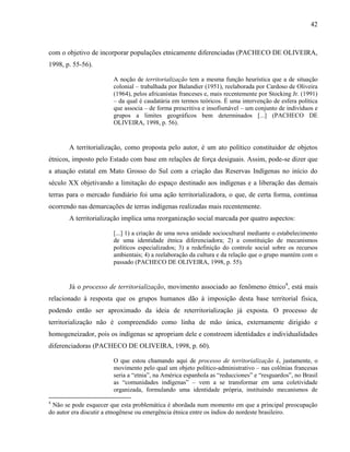 42
com o objetivo de incorporar populações etnicamente diferenciadas (PACHECO DE OLIVEIRA,
1998, p. 55-56).
A noção de territorialização tem a mesma função heurística que a de situação
colonial – trabalhada por Balandier (1951), reelaborada por Cardoso de Oliveira
(1964), pelos africanistas franceses e, mais recentemente por Stocking Jr. (1991)
– da qual é caudatária em termos teóricos. É uma intervenção de esfera política
que associa – de forma prescritiva e insofismável – um conjunto de indivíduos e
grupos a limites geográficos bem determinados [...] (PACHECO DE
OLIVEIRA, 1998, p. 56).
A territorialização, como proposta pelo autor, é um ato político constituidor de objetos
étnicos, imposto pelo Estado com base em relações de força desiguais. Assim, pode-se dizer que
a atuação estatal em Mato Grosso do Sul com a criação das Reservas Indígenas no início do
século XX objetivando a limitação do espaço destinado aos indígenas e a liberação das demais
terras para o mercado fundiário foi uma ação territorializadora, o que, de certa forma, continua
ocorrendo nas demarcações de terras indígenas realizadas mais recentemente.
A territorialização implica uma reorganização social marcada por quatro aspectos:
[...] 1) a criação de uma nova unidade sociocultural mediante o estabelecimento
de uma identidade étnica diferenciadora; 2) a constituição de mecanismos
políticos especializados; 3) a redefinição do controle social sobre os recursos
ambientais; 4) a reelaboração da cultura e da relação que o grupo mantém com o
passado (PACHECO DE OLIVEIRA, 1998, p. 55).
Já o processo de territorialização, movimento associado ao fenômeno étnico4
, está mais
relacionado à resposta que os grupos humanos dão à imposição desta base territorial física,
podendo então ser aproximado da ideia de reterritorialização já exposta. O processo de
territorialização não é compreendido como linha de mão única, externamente dirigido e
homogeneizador, pois os indígenas se apropriam dele e constroem identidades e individualidades
diferenciadoras (PACHECO DE OLIVEIRA, 1998, p. 60).
O que estou chamando aqui de processo de territorialização é, justamente, o
movimento pelo qual um objeto político-administrativo – nas colônias francesas
seria a “etnia”, na América espanhola as “reducciones” e “resguardos”, no Brasil
as “comunidades indígenas” – vem a se transformar em uma coletividade
organizada, formulando uma identidade própria, instituindo mecanismos de
4
Não se pode esquecer que esta problemática é abordada num momento em que a principal preocupação
do autor era discutir a etnogênese ou emergência étnica entre os índios do nordeste brasileiro.
 