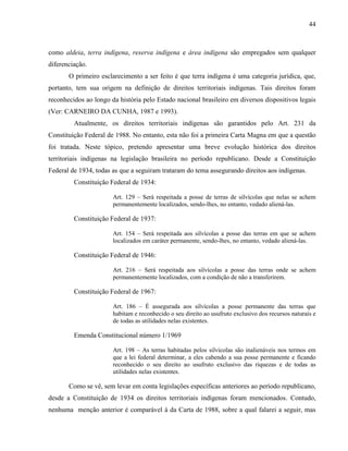 44
como aldeia, terra indígena, reserva indígena e área indígena são empregados sem qualquer
diferenciação.
O primeiro esclarecimento a ser feito é que terra indígena é uma categoria jurídica, que,
portanto, tem sua origem na definição de direitos territoriais indígenas. Tais direitos foram
reconhecidos ao longo da história pelo Estado nacional brasileiro em diversos dispositivos legais
(Ver: CARNEIRO DA CUNHA, 1987 e 1993).
Atualmente, os direitos territoriais indígenas são garantidos pelo Art. 231 da
Constituição Federal de 1988. No entanto, esta não foi a primeira Carta Magna em que a questão
foi tratada. Neste tópico, pretendo apresentar uma breve evolução histórica dos direitos
territoriais indígenas na legislação brasileira no período republicano. Desde a Constituição
Federal de 1934, todas as que a seguiram trataram do tema assegurando direitos aos indígenas.
Constituição Federal de 1934:
Art. 129 – Será respeitada a posse de terras de silvícolas que nelas se achem
permanentemente localizados, sendo-lhes, no entanto, vedado aliená-las.
Constituição Federal de 1937:
Art. 154 – Será respeitada aos silvícolas a posse das terras em que se achem
localizados em caráter permanente, sendo-lhes, no entanto, vedado aliená-las.
Constituição Federal de 1946:
Art. 216 – Será respeitada aos silvícolas a posse das terras onde se achem
permanentemente localizados, com a condição de não a transferirem.
Constituição Federal de 1967:
Art. 186 – É assegurada aos silvícolas a posse permanente das terras que
habitam e reconhecido o seu direito ao usufruto exclusivo dos recursos naturais e
de todas as utilidades nelas existentes.
Emenda Constitucional número 1/1969
Art. 198 – As terras habitadas pelos silvícolas são inalienáveis nos termos em
que a lei federal determinar, a eles cabendo a sua posse permanente e ficando
reconhecido o seu direito ao usufruto exclusivo das riquezas e de todas as
utilidades nelas existentes.
Como se vê, sem levar em conta legislações específicas anteriores ao período republicano,
desde a Constituição de 1934 os direitos territoriais indígenas foram mencionados. Contudo,
nenhuma menção anterior é comparável à da Carta de 1988, sobre a qual falarei a seguir, mas
 