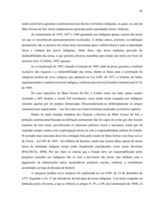 45
ainda assim havia garantias constitucionais aos direitos territoriais indígenas, os quais, no caso de
Mato Grosso do Sul, foram simplesmente ignoradas pelas autoridades locais e federais.
As constituições de 1934, 1937 e 1946 garantiam aos indígenas apenas a posse das terras
em que se encontravam permanentemente localizados. A ênfase estava, portanto, na habitação
permanente, não se pensava em outras áreas necessárias para a sobrevivência e para a reprodução
física e cultural dos povos indígenas. Além disso, não havia nenhuma previsão de
inalienabilidade das terras, o que permitia diversas manobras para titular tais terras em favor de
terceiros (Ver: CUNHA, 1992, passim).
Já a Constituição de 1967, somada à Emenda de 1969, além da posse garantiu o usufruto
exclusivo das riquezas e a inalienabilidade das terras, dando as bases para a construção da
categoria jurídica de terra indígena que apareceu na Lei 6.001 de 1973, o Estatuto do Índio,
regulamentando a matéria territorial indígena, conforme previsto na Emenda Constitucional nº 01
de 1969.
No caso específico de Mato Grosso do Sul, o Estado como um todo, quase sempre
incluindo o SPI, durante o século XX reconheceu como sendo terras ocupadas por indígenas
somente aquelas por ele próprio demarcadas. Desconsideraram-se deliberadamente os artigos
constitucionais supracitados – isso fica claro nas fontes históricas analisadas no terceiro capítulo.
Diante da atual situação fundiária dos Guarani e Kaiowa de Mato Grosso do Sul, a
proteção constitucional baseada na habitação permanente não foi capaz de evitar que eles fossem
expulsos de suas terras, prevalecendo os interesses políticos locais e nacionais, sendo que tal
expulsão sempre contou com a participação direta ou com a responsabilidade indireta do Estado.
O exemplo mais marcante disso foi a titulação feita pelo estado de Mato Grosso com base na Lei
de Terras – Lei 601 de 1850 – de milhares de hectares, sendo que muitos deles, apesar de serem
terras de habitação indígena foram então ilegalmente considerados como terras devolutas
(PACHECO, 2004). Por tais fatos se conclui que o Estado deve ser responsabilizado pelos
prejuízos causados aos indígenas não só com a devolução das terras, mas também com o
pagamento de indenizações pelos incalculáveis prejuízos sociais, culturais e econômicos
acumulados ao logo de décadas de desterro.
A categoria jurídica terra indígena foi explicitada na Lei 6.001 de 19 de dezembro de
1973. Segundo o Art. 17 da referida lei, há três tipos de terras indígenas: 1) as terras ocupadas ou
habitadas pelos silvícolas, a que se referem os artigos 4º, IV, e 198, da Constituição (de 1969); 2)
 