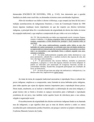 47
demarcadas (PACHECO DE OLIVEIRA, 1998, p. 15-42). Isso demonstra que a questão
fundiária era dada como resolvida e as demandas existentes eram consideradas ilegítimas.
Além de reconhecer aos índios o direito à diferença, o que rompeu (na letra da lei) com a
tradição assimilacionista do indigenismo brasileiro, o texto da Constituição Federal de 1988
trouxe algumas mudanças muito importantes no que diz respeito aos direitos territoriais
indígenas, a principal delas foi o reconhecimento da originalidade do direito dos índios às terras
de ocupação tradicional, o que ampliou a compreensão do que vinha a ser terra indígena.
Art. 231. São reconhecidos aos índios sua organização social, costumes, línguas,
crenças e tradições, e os direitos originários sobre as terras que tradicionalmente
ocupam, competindo à União demarcá-las, proteger e fazer respeitar todos os
seus bens.
§ 1º - São terras tradicionalmente ocupadas pelos índios as por eles
habitadas em caráter permanente, as utilizadas para suas atividades produtivas,
as imprescindíveis à preservação dos recursos ambientais necessários a seu bem-
estar e as necessárias a sua reprodução física e cultural, segundo seus usos,
costumes e tradições.
§ 2º - As terras tradicionalmente ocupadas pelos índios destinam-se a sua
posse permanente, cabendo-lhes o usufruto exclusivo das riquezas do solo, dos
rios e dos lagos nelas existentes.
§ 3º - O aproveitamento dos recursos hídricos, incluídos os potenciais
energéticos, a pesquisa e a lavra das riquezas minerais em terras indígenas só
podem ser efetivados com autorização do Congresso Nacional, ouvidas as
comunidades afetadas, ficando-lhes assegurada participação nos resultados da
lavra, na forma da lei.
§ 4º - As terras de que trata este artigo são inalienáveis e indisponíveis, e os
direitos sobre elas, imprescritíveis (grifos meus).
Ao tratar de terras de ocupação tradicional necessárias à reprodução física e cultural dos
povos indígenas, ampliou-se a compreensão, antes limitada às terras habitadas pelos indígenas,
para todas aquelas que sejam de alguma maneira importantes para a reprodução desses povos.
Deste modo, atualmente, ao se realizar a identificação e a delimitação de uma terra indígena, o
grupo técnico não se limita a levantar os espaços necessários para a habitação e reprodução
econômica de um povo, mas também inclui aqueles locais de relevância para a sua cultura,
religião e organização social.
O reconhecimento da originalidade dos direitos territoriais indígenas funda-se na chamada
tese do indigenato, o que significa dizer que se trata de direito anterior a todos os outros
reconhecidos pelo ordenamento jurídico brasileiro, até porque é anterior ao próprio ordenamento.
Conforme Manuela Carneiro da Cunha,
 