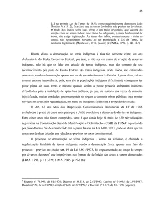 48
[...] na própria Lei de Terras de 1850, como magistralmente demonstra João
Mendes Jr. (1912), fica claro que as terras dos índios não podem ser devolutas.
O título dos índios sobre suas terras é um título originário, que decorre do
simples fato de serem índios: esse título do indigenato, o mais fundamental de
todos, não exige legitimação. As terras dos índios, contrariamente a todas as
outras, não necessitaram portanto, ao ser promulgada a Lei de Terras, de
nenhuma legitimação (Mendes Jr., 1912, passim) (CUNHA, 1992, p. 141-142).
Diante disso, a demarcação de terras indígenas é tida tão somente como um ato
declaratório do Poder Executivo Federal, por isso, a não ser em casos de criação de reservas
indígenas, não há que se falar em criação de terras indígenas, mas tão somente de seu
reconhecimento por parte de União Federal. As terras indígenas, deste modo, são entendidas
como tais, sendo a demarcação apenas um ato de reconhecimento do Estado. Apesar disso, tal ato
assume enorme importância, pois, sem ele as populações indígenas dificilmente conseguem ter
posse plena de suas terras e mesmo quando detém a posse precária enfrentam inúmeras
dificuldades para a instalação de aparelhos públicos, já que, na maioria das vezes de maneira
injustificada, muitas entidades governamentais se negam a construir obras públicas ou a prestar
serviços em áreas não regularizadas, em suma os indígenas ficam sem a proteção do Estado.
O Art. 67 dos Atos das Disposições Constitucionais Transitórias da CF de 1988
estabeleceu o prazo de cinco anos para que a União concluísse a demarcação das terras indígenas.
Estes cinco anos não foram cumpridos, tanto é que ainda hoje há mais de 450 reivindicações
registradas na Coordenação Geral de Identificação e Delimitação – CGID da FUNAI aguardando
por providências. Se desconsiderado for o prazo fixado na Lei 6.001/1973, pode-se dizer que há
um atraso de duas décadas em relação ao previsto no texto constitucional.
O processo de demarcação de terras indígenas – como, na verdade, é chamada a
regularização fundiária de terras indígenas, sendo a demarcação física apenas uma fase do
processo – previsto no citado Art. 19 da Lei 6.001/1973, foi regulamentado ao longo do tempo
por diversos decretos5
que interferiram nas formas de definição das áreas a serem demarcadas
(LIMA, 1998, p. 171-222; LIMA, 2005, p. 29-118).
5
Decreto nº 76.999, de 8/1/1976; Decreto nº 88.118, de 23/2/1983; Decreto nº 94.945, de 23/9/1987;
Decreto nº 22, de 4/2/1991; Decreto nº 608, de 20/7/1992; e Decreto nº 1.775, de 8/1/1996 (vigente).
 