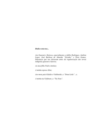 Dedico esta tese...
Aos Guarani e Kaiowa, especialmente a Adélio Rodrigues, Amilton
Lopes, José Barbosa de Almeida “Zezinho” e Nísio Gomes,
lideranças que nos deixaram antes da regularização das terras
indígenas guarani e kaiowa;
Ao meu filho Pedro Antônio;
A minha esposa Aline;
Aos meus pais Gideão e Valdineide, a “Dona Leila” , e;
A minha tia Valdinete, a “Tia Neta”.
 