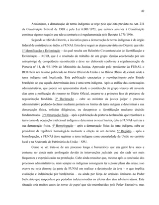 49
Atualmente, a demarcação de terras indígenas se rege pelo que está previsto no Art. 231
da Constituição Federal de 1988 e pela Lei 6.001/1973, que embora anterior à Constituição
continua vigente naquilo que não a contraria e é regulamentada pelo Decreto 1.775/1996.
Segundo o referido Decreto, a iniciativa para a demarcação de terras indígenas é do órgão
federal de assistência ao índio, a FUNAI. Esta deve seguir as etapas previstas no Decreto que são:
1ª Identificação e Delimitação – da qual resulta um Relatório Circunstanciado de Identificação e
Delimitação – RCID, que é o resultado do trabalho de um grupo técnico coordenado por um
antropólogo de competência reconhecida e deve ser elaborado conforme a regulamentação da
Portaria nº 14, de 9/1/1996 do Ministério da Justiça. Aprovado pelo presidente da FUNAI, o
RCID tem seu resumo publicado no Diário Oficial da União e no Diário Oficial do estado onde a
terra indígena está localizada. Esta publicação caracteriza o reconhecimento pelo Estado
brasileiro de que aquela determinada área é uma terra indígena. Após a análise das contestações
administrativas, que podem ser apresentadas desde a constituição do grupo técnico até noventa
dias após a publicação do resumo no Diário Oficial, encerra-se a primeira fase do processo de
regularização fundiária. 2ª Declaração – cabe ao ministro da justiça julgar o processo
administrativo podendo declarar mediante portaria os limites da terra indígena e determinar a sua
demarcação física, solicitar diligências, ou desaprovar a identificação mediante decisão
fundamentada. 3ª Demarcação física – após a publicação da portaria declaratória que reconhece a
terra como de ocupação tradicional indígena e determina os seus limites, cabe à FUNAI realizar a
sua demarcação física. 4ª Homologação – após a demarcação física da terra indígena, cabe ao
presidente da república homologá-la mediante a edição de um decreto. 5ª Registro – após a
homologação, a FUNAI deve registrar a terra indígena como propriedade da União no cartório
local e na Secretaria de Patrimônio da União – SPU.
Como se vê, trata-se de um processo longo e burocrático que em geral leva anos e
costuma ser ainda mais prolongado devido às intervenções judiciais que são cada vez mais
frequentes e especializadas na protelação. Cabe ainda ressaltar que, mesmo após a conclusão dos
processos administrativos, nem sempre os indígenas conseguem ter a posse plena das áreas, isso
ocorre ou pela demora da parte da FUNAI em realizar a desintrusão da área – o que implica
avaliação e indenização por benfeitorias – ou ainda por força de decisões liminares do Poder
Judiciário que suspendem por períodos indeterminados os efeitos dos atos administrativos. Esta
situação cria muitos casos de terras de papel que são reconhecidas pelo Poder Executivo, mas
 