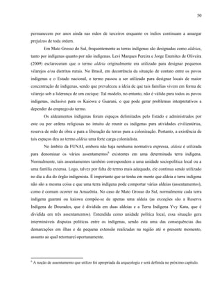 50
permanecem por anos ainda nas mãos de terceiros enquanto os índios continuam a amargar
prejuízos de toda ordem.
Em Mato Grosso do Sul, frequentemente as terras indígenas são designadas como aldeias,
tanto por indígenas quanto por não indígenas. Levi Marques Pereira e Jorge Eremites de Oliveira
(2009) esclareceram que o termo aldeia originalmente era utilizado para designar pequenos
vilarejos e/ou distritos rurais. No Brasil, em decorrência da situação de contato entre os povos
indígenas e o Estado nacional, o termo passou a ser utilizado para designar locais de maior
concentração de indígenas, sendo que prevaleceu a ideia de que tais famílias vivem em forma de
vilarejo sob a liderança de um cacique. Tal modelo, no entanto, não é válido para todos os povos
indígenas, inclusive para os Kaiowa e Guarani, o que pode gerar problemas interpretativos a
depender do emprego do termo.
Os aldeamentos indígenas foram espaços delimitados pelo Estado e administrados por
este ou por ordens religiosas no intuito de reunir os indígenas para atividades civilizatórias,
reserva de mão de obra e para a liberação de terras para a colonização. Portanto, a existência de
tais espaços deu ao termo aldeia uma forte carga colonialista.
No âmbito da FUNAI, embora não haja nenhuma normativa expressa, aldeia é utilizada
para denominar os vários assentamentos6
existentes em uma determinada terra indígena.
Normalmente, tais assentamentos também correspondem a uma unidade sociopolítica local ou a
uma família extensa. Logo, talvez por falta de termo mais adequado, ele continua sendo utilizado
no dia a dia do órgão indigenista. É importante que se tenha em mente que aldeia e terra indígena
não são a mesma coisa e que uma terra indígena pode comportar várias aldeias (assentamentos),
como é comum ocorrer na Amazônia. No caso de Mato Grosso do Sul, normalmente cada terra
indígena guarani ou kaiowa compõe-se de apenas uma aldeia (as exceções são a Reserva
Indígena de Dourados, que é dividida em duas aldeias e a Terra Indígena Yvy Katu, que é
dividida em três assentamentos). Entendida como unidade política local, essa situação gera
intermináveis disputas políticas entre os indígenas, sendo esta uma das consequências das
demarcações em ilhas e de pequena extensão realizadas na região até o presente momento,
assunto ao qual retornarei oportunamente.
6
A noção de assentamento que utilizo foi apropriada da arqueologia e será definida no próximo capítulo.
 