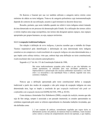 51
Os Kaiowa e Guarani por sua vez também utilizam a categoria nativa tekoha como
sinônimo de aldeia ou terra indígena. Trata-se de categoria polissêmica cuja instrumentalização
depende do contexto de sua utilização, assunto o qual retomarei no decorrer dessa tese.
Ressalto, portanto, que neste trabalho quando me referir à terra indígena estarei tratando
da área demarcada ou em processo de demarcação pelo Estado. Já a utilização dos termos aldeia
e tekoha implica uma carga sociopolítica, tais termos não designam apenas espaços, mas espaços
apropriados por grupos humanos, ou seja, espaços territoriais.
1.2.1 A ocupação tradicional indígena
Em relação à definição de terra indígena, é preciso ressaltar que o trabalho do Grupo
Técnico responsável pela identificação e delimitação de uma determinada terra indígena
constitui-se em comprovar a tradicionalidade da ocupação indígena em uma determinada área, o
que impõe certo esforço teórico, visto que, embora haja uma definição no texto constitucional,
tradicionalidade não é um conceito autoexplicativo.
Segundo o § 1º do Art. 131 da Constituição Federal de 1988,
São terras tradicionalmente ocupadas pelos índios as por eles habitadas em
caráter permanente, as utilizadas para suas atividades produtivas, as
imprescindíveis à preservação dos recursos ambientais necessários a seu bem-
estar e as necessárias a sua reprodução física e cultural, segundo seus usos,
costumes e tradições.
Nota-se que a definição apresentada pelo texto constitucional define a ocupação
tradicional a partir dos modos de ocupação e não pelo tempo de ocupação indígena em uma
determinada área, logo se impõe a conclusão de que ocupação tradicional não pode ser
confundida com ocupação imemorial (GONÇALVES, 1994, p. 82-83).
Como destaca o historiador Eric Hobsbawm (2008), a noção de tradição, mesmo que não
seja de fato antiga, sempre é associada a um passado imemorial, os estudos apresentados na
coletânea organizada pelo autor se referem especialmente às chamadas tradições inventadas, que
são definidas como
[...] um conjunto de práticas, normalmente reguladas por regras tácita ou
abertamente aceitas; tais práticas, de natureza ritual ou simbólica, visam inculcar
certos valores e normas de comportamento através da repetição, o que implica,
 