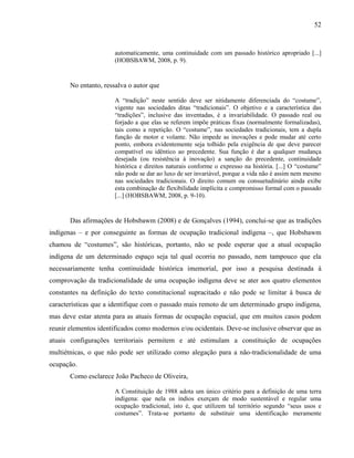 52
automaticamente, uma continuidade com um passado histórico apropriado [...]
(HOBSBAWM, 2008, p. 9).
No entanto, ressalva o autor que
A “tradição” neste sentido deve ser nitidamente diferenciada do “costume”,
vigente nas sociedades ditas “tradicionais”. O objetivo e a característica das
“tradições”, inclusive das inventadas, é a invariabilidade. O passado real ou
forjado a que elas se referem impõe práticas fixas (normalmente formalizadas),
tais como a repetição. O “costume”, nas sociedades tradicionais, tem a dupla
função de motor e volante. Não impede as inovações e pode mudar até certo
ponto, embora evidentemente seja tolhido pela exigência de que deve parecer
compatível ou idêntico ao precedente. Sua função é dar a qualquer mudança
desejada (ou resistência à inovação) a sanção do precedente, continuidade
histórica e direitos naturais conforme o expresso na história. [...] O “costume”
não pode se dar ao luxo de ser invariável, porque a vida não é assim nem mesmo
nas sociedades tradicionais. O direito comum ou consuetudinário ainda exibe
esta combinação de flexibilidade implícita e compromisso formal com o passado
[...] (HOBSBAWM, 2008, p. 9-10).
Das afirmações de Hobsbawm (2008) e de Gonçalves (1994), conclui-se que as tradições
indígenas – e por conseguinte as formas de ocupação tradicional indígena –, que Hobsbawm
chamou de “costumes”, são históricas, portanto, não se pode esperar que a atual ocupação
indígena de um determinado espaço seja tal qual ocorria no passado, nem tampouco que ela
necessariamente tenha continuidade histórica imemorial, por isso a pesquisa destinada à
comprovação da tradicionalidade de uma ocupação indígena deve se ater aos quatro elementos
constantes na definição do texto constitucional supracitado e não pode se limitar à busca de
características que a identifique com o passado mais remoto de um determinado grupo indígena,
mas deve estar atenta para as atuais formas de ocupação espacial, que em muitos casos podem
reunir elementos identificados como modernos e/ou ocidentais. Deve-se inclusive observar que as
atuais configurações territoriais permitem e até estimulam a constituição de ocupações
multiétnicas, o que não pode ser utilizado como alegação para a não-tradicionalidade de uma
ocupação.
Como esclarece João Pacheco de Oliveira,
A Constituição de 1988 adota um único critério para a definição de uma terra
indígena: que nela os índios exerçam de modo sustentável e regular uma
ocupação tradicional, isto é, que utilizem tal território segundo “seus usos e
costumes”. Trata-se portanto de substituir uma identificação meramente
 