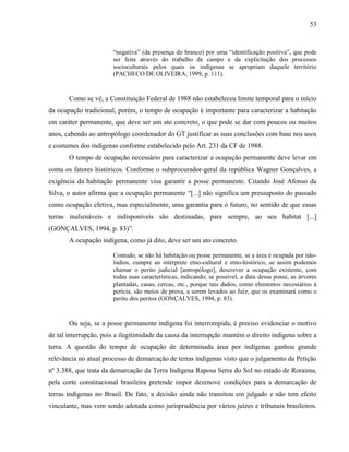 53
“negativa” (da presença do branco) por uma “identificação positiva”, que pode
ser feita através do trabalho de campo e da explicitação dos processos
socioculturais pelos quais os indígenas se apropriam daquele território
(PACHECO DE OLIVEIRA, 1999, p. 111).
Como se vê, a Constituição Federal de 1988 não estabeleceu limite temporal para o início
da ocupação tradicional, porém, o tempo de ocupação é importante para caracterizar a habitação
em caráter permanente, que deve ser um ato concreto, o que pode se dar com poucos ou muitos
anos, cabendo ao antropólogo coordenador do GT justificar as suas conclusões com base nos usos
e costumes dos indígenas conforme estabelecido pelo Art. 231 da CF de 1988.
O tempo de ocupação necessário para caracterizar a ocupação permanente deve levar em
conta os fatores históricos. Conforme o subprocurador-geral da república Wagner Gonçalves, a
exigência da habitação permanente visa garantir a posse permanente. Citando José Afonso da
Silva, o autor afirma que a ocupação permanente “[...] não significa um pressuposto do passado
como ocupação efetiva, mas especialmente, uma garantia para o futuro, no sentido de que essas
terras inalienáveis e indisponíveis são destinadas, para sempre, ao seu habitat [...]
(GONÇALVES, 1994, p. 83)”.
A ocupação indígena, como já dito, deve ser um ato concreto.
Contudo, se não há habitação ou posse permanente, se a área é ocupada por não-
índios, cumpre ao intérprete etno-cultural e etno-histórico, se assim podemos
chamar o perito judicial [antropólogo], descrever a ocupação existente, com
todas suas características, indicando, se possível, a data dessa posse, as árvores
plantadas, casas, cercas, etc., porque tais dados, como elementos necessários à
perícia, são meios de prova, a serem levados ao Juiz, que os examinará como o
perito dos peritos (GONÇALVES, 1994, p. 83).
Ou seja, se a posse permanente indígena foi interrompida, é preciso evidenciar o motivo
de tal interrupção, pois a ilegitimidade da causa da interrupção mantém o direito indígena sobre a
terra. A questão do tempo de ocupação de determinada área por indígenas ganhou grande
relevância no atual processo de demarcação de terras indígenas visto que o julgamento da Petição
nº 3.388, que trata da demarcação da Terra Indígena Raposa Serra do Sol no estado de Roraima,
pela corte constitucional brasileira pretende impor dezenove condições para a demarcação de
terras indígenas no Brasil. De fato, a decisão ainda não transitou em julgado e não tem efeito
vinculante, mas vem sendo adotada como jurisprudência por vários juízes e tribunais brasileiros.
 