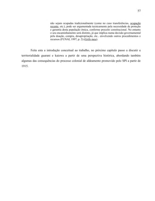 57
não sejam ocupadas tradicionalmente (como no caso transferências, ocupação
recente, etc.), pode ser argumentada tecnicamente pela necessidade de proteção
e garantia desta população étnica, conforme preceito constitucional. No entanto
o seu encaminhamento será distinto, já que implica numa decisão governamental
pela doação, compra, desapropriação, etc.. envolvendo outros procedimentos e
recursos (FUNAI, 1997, p. 2) (Grifo meu).
Feita esta a introdução conceitual ao trabalho, no próximo capítulo passo a discutir a
territorialidade guarani e kaiowa a partir de uma perspectiva histórica, abordando também
algumas das consequências do processo colonial de aldeamento promovido pelo SPI a partir de
1915.
 
