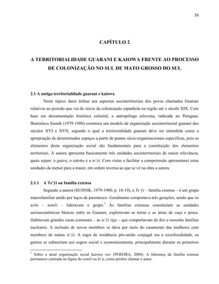 58
CAPÍTULO 2
A TERRITORIALIDADE GUARANI E KAIOWA FRENTE AO PROCESSO
DE COLONIZAÇÃO NO SUL DE MATO GROSSO DO SUL
2.1 A antiga territorialidade guarani e kaiowa
Neste tópico darei ênfase aos aspectos socioterritoriais dos povos chamados Guarani
relativos ao período que vai do início da colonização espanhola na região até o século XIX. Com
base em documentação histórica colonial, a antropóloga eslovena, radicada no Paraguai,
Branislava Susnik (1979-1980) construiu um modelo de organização socioterritorial guarani dos
séculos XVI e XVII, segundo o qual a territorialidade guarani deve ser entendida como a
apropriação de determinados espaços a partir de pautas sócio-organizacionais específicas, pois os
elementos desta organização social são fundamentais para a constituição dos elementos
territoriais. A autora apresenta basicamente três unidades socioterritoriais de maior relevância,
quais sejam: o guára, o tekoha e a te’ýi. Com vistas a facilitar a compreensão apresentarei estas
unidades da menor para a maior, em ordem inversa ao que se vê na obra a autora.
2.1.1 A Te’ýi ou família extensa
Segundo a autora (SUSNIK, 1979-1980, p. 18-19), a Te’ýi – família extensa – é um grupo
macrofamiliar unido por laços de parentesco. Geralmente comportava três gerações, sendo que os
avôs – tamõi – lideravam o grupo.7
As famílias extensas constituíam as unidades
socioeconômicas básicas entre os Guarani, exploravam as terras e as áreas de caça e pesca.
Habitavam grandes casas comunais – as te’ýi óga – que comportavam de dez a sessenta famílias
nucleares. A inclusão de novos membros se dava por meio do casamento das mulheres com
membros de outras te’ýi. A regra de residência pós-união conjugal era a uxorilocalidade, os
genros se submetiam aos sogros social e economicamente, principalmente durante os primeiros
7
Sobre a atual organização social kaiowa ver: (PEREIRA, 2004). A liderança da família extensa
permanece centrada na figura do tamõi ou hi’u, como prefere chamar o autor.
 