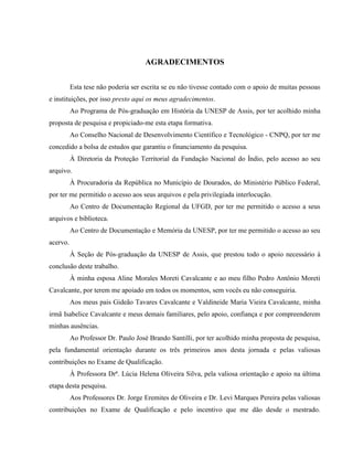 AGRADECIMENTOS
Esta tese não poderia ser escrita se eu não tivesse contado com o apoio de muitas pessoas
e instituições, por isso presto aqui os meus agradecimentos.
Ao Programa de Pós-graduação em História da UNESP de Assis, por ter acolhido minha
proposta de pesquisa e propiciado-me esta etapa formativa.
Ao Conselho Nacional de Desenvolvimento Científico e Tecnológico - CNPQ, por ter me
concedido a bolsa de estudos que garantiu o financiamento da pesquisa.
À Diretoria da Proteção Territorial da Fundação Nacional do Índio, pelo acesso ao seu
arquivo.
À Procuradoria da República no Município de Dourados, do Ministério Público Federal,
por ter me permitido o acesso aos seus arquivos e pela privilegiada interlocução.
Ao Centro de Documentação Regional da UFGD, por ter me permitido o acesso a seus
arquivos e biblioteca.
Ao Centro de Documentação e Memória da UNESP, por ter me permitido o acesso ao seu
acervo.
À Seção de Pós-graduação da UNESP de Assis, que prestou todo o apoio necessário à
conclusão deste trabalho.
À minha esposa Aline Morales Moreti Cavalcante e ao meu filho Pedro Antônio Moreti
Cavalcante, por terem me apoiado em todos os momentos, sem vocês eu não conseguiria.
Aos meus pais Gideão Tavares Cavalcante e Valdineide Maria Vieira Cavalcante, minha
irmã Isabelice Cavalcante e meus demais familiares, pelo apoio, confiança e por compreenderem
minhas ausências.
Ao Professor Dr. Paulo José Brando Santilli, por ter acolhido minha proposta de pesquisa,
pela fundamental orientação durante os três primeiros anos desta jornada e pelas valiosas
contribuições no Exame de Qualificação.
À Professora Drª. Lúcia Helena Oliveira Silva, pela valiosa orientação e apoio na última
etapa desta pesquisa.
Aos Professores Dr. Jorge Eremites de Oliveira e Dr. Levi Marques Pereira pelas valiosas
contribuições no Exame de Qualificação e pelo incentivo que me dão desde o mestrado.
 
