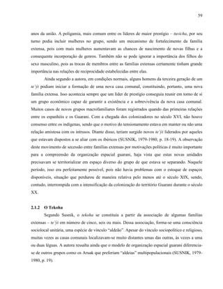 59
anos da união. A poligamia, mais comum entre os líderes de maior prestígio – tuvicha, por seu
turno podia incluir mulheres no grupo, sendo um mecanismo de fortalecimento da família
extensa, pois com mais mulheres aumentavam as chances de nascimento de novas filhas e a
consequente incorporação de genros. Também não se pode ignorar a importância dos filhos do
sexo masculino, pois as trocas de membros entre as famílias extensas certamente tinham grande
importância nas relações de reciprocidade estabelecidas entre elas.
Ainda segundo a autora, em condições normais, alguns homens da terceira geração de um
te’ýi podiam iniciar a formação de uma nova casa comunal, constituindo, portanto, uma nova
família extensa. Isso acontecia sempre que um líder de prestígio conseguia reunir em torno de si
um grupo econômico capaz de garantir a existência e a sobrevivência da nova casa comunal.
Muitos casos de novos grupos macrofamiliares foram registrados quando das primeiras relações
entre os espanhóis e os Guarani. Com a chegada dos colonizadores no século XVI, não houve
consenso entre os indígenas, sendo que o motivo do tensionamento estava em manter ou não uma
relação amistosa com os intrusos. Diante disso, teriam surgido novos te’ýi liderados por aqueles
que estavam dispostos a se aliar com os ibéricos (SUSNIK, 1979-1980, p. 18-19). A observação
deste movimento de secessão entre famílias extensas por motivações políticas é muito importante
para a compreensão da organização espacial guarani, haja vista que estas novas unidades
precisavam se territorializar em espaço diverso do grupo de que estava se separando. Naquele
período, isso era perfeitamente possível, pois não havia problemas com o estoque de espaços
disponíveis, situação que perdurou de maneira relativa pelo menos até o século XIX, sendo,
contudo, interrompida com a intensificação da colonização do território Guarani durante o século
XX.
2.1.2 O Tekoha
Segundo Susnik, o tekoha se constituía a partir da associação de algumas famílias
extensas – te’ýi em número de cinco, seis ou mais. Dessa associação, forma-se uma consciência
sociolocal unitária, uma espécie de vínculo “aldeão”. Apesar do vínculo sociopolítico e religioso,
muitas vezes as casas comunais localizavam-se muito distantes umas das outras, às vezes a uma
ou duas léguas. A autora ressalta ainda que o modelo de organização espacial guarani diferencia-
se de outros grupos como os Aruak que preferiam “aldeias” multipopulacionais (SUSNIK, 1979-
1980, p. 19).
 
