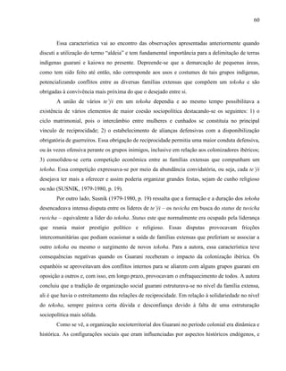60
Essa característica vai ao encontro das observações apresentadas anteriormente quando
discuti a utilização do termo “aldeia” e tem fundamental importância para a delimitação de terras
indígenas guarani e kaiowa no presente. Depreende-se que a demarcação de pequenas áreas,
como tem sido feito até então, não corresponde aos usos e costumes de tais grupos indígenas,
potencializando conflitos entre as diversas famílias extensas que compõem um tekoha e são
obrigadas à convivência mais próxima do que o desejado entre si.
A união de vários te’ýi em um tekoha dependia e ao mesmo tempo possibilitava a
existência de vários elementos de maior coesão sociopolítica destacando-se os seguintes: 1) o
ciclo matrimonial, pois o intercâmbio entre mulheres e cunhados se constituía no principal
vínculo de reciprocidade; 2) o estabelecimento de alianças defensivas com a disponibilização
obrigatória de guerreiros. Essa obrigação de reciprocidade permitia uma maior conduta defensiva,
ou às vezes ofensiva perante os grupos inimigos, inclusive em relação aos colonizadores ibéricos;
3) consolidou-se certa competição econômica entre as famílias extensas que compunham um
tekoha. Essa competição expressava-se por meio da abundância convidatória, ou seja, cada te’ýi
desejava ter mais a oferecer e assim poderia organizar grandes festas, sejam de cunho religioso
ou não (SUSNIK, 1979-1980, p. 19).
Por outro lado, Susnik (1979-1980, p. 19) ressalta que a formação e a duração dos tekoha
desencadeava intensa disputa entre os líderes de te’ýi – os tuvicha em busca do status de tuvicha
ruvicha – equivalente a líder do tekoha. Status este que normalmente era ocupado pela liderança
que reunia maior prestígio político e religioso. Essas disputas provocavam fricções
intercomunitárias que podiam ocasionar a saída de famílias extensas que preferiam se associar a
outro tekoha ou mesmo o surgimento de novos tekoha. Para a autora, essa característica teve
consequências negativas quando os Guarani receberam o impacto da colonização ibérica. Os
espanhóis se aproveitavam dos conflitos internos para se aliarem com alguns grupos guarani em
oposição a outros e, com isso, em longo prazo, provocavam o enfraquecimento de todos. A autora
concluiu que a tradição de organização social guarani estruturava-se no nível da família extensa,
ali é que havia o estreitamento das relações de reciprocidade. Em relação à solidariedade no nível
do tekoha, sempre pairava certa dúvida e desconfiança devido à falta de uma estruturação
sociopolítica mais sólida.
Como se vê, a organização socioterritorial dos Guarani no período colonial era dinâmica e
histórica. As configurações sociais que eram influenciadas por aspectos históricos endógenos, e
 