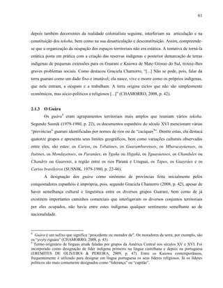 61
depois também decorrentes da realidade colonialista seguinte, interferiam na articulação e na
constituição dos tekoha, bem como na sua desarticulação e desconstituição. Assim, compreende-
se que a organização da ocupação dos espaços territoriais não era estática. A tentativa de torná-la
estática posta em prática com a criação das reservas indígenas e posterior demarcação de terras
indígenas de pequenas extensões para os Guarani e Kaiowa de Mato Grosso do Sul, trouxe-lhes
graves problemas sociais. Como destacou Graciela Chamorro, “[...] Não se pode, pois, falar da
terra guarani como um dado fixo e imutável; ela nasce, vive e morre como os próprios indígenas,
que nela entram, a ocupam e a trabalham. A terra origina ciclos que não são simplesmente
econômicos, mas sócio-políticos e religiosos [...]” (CHAMORRO, 2008, p. 42).
2.1.3 O Guára
Os guára8
eram agrupamentos territoriais mais amplos que reuniam vários tekoha.
Segundo Susnik (1979-1980, p. 22), os documentos espanhóis do século XVI mencionam várias
“províncias” guarani identificadas por nomes de rios ou de “caciques9
”. Dentre estas, ela destaca
quatorze grupos e apresenta seus limites geográficos, bem como variações culturais observadas
entre eles, são estes: os Carios, os Tobatines, os Guarambarenses, os Mbaracayúenses, os
Itatines, os Mondayenses, os Paranáes, os Ygaña ou Higañá, os Yguasúenses, os Chandules ou
Chandris ou Guarenís, a região entre os rios Paraná e Uruguai, os Tapes, os Guayráes e os
Carios brasileiros (SUSNIK, 1979-1980, p. 22-46).
A designação dos guára como sinônimo de províncias feita inicialmente pelos
conquistadores espanhóis é imprópria, pois, segundo Graciela Chamorro (2008, p. 42), apesar de
haver semelhança cultural e linguística entre os diversos grupos Guarani, bem como de já
existirem importantes caminhos comerciais que interligavam os diversos conjuntos territoriais
por eles ocupados, não havia entre estes indígenas qualquer sentimento semelhante ao de
nacionalidade.
8
Guára é um sufixo que significa “procedente ou morador de”. Os moradores da serra, por exemplo, são
os “yvyty riguára” (CHAMORRO, 2008, p. 43).
9
Termo originário de línguas aruák faladas por grupos da América Central nos séculos XV e XVI. Foi
incorporado como designação de líder indígena primeiro na língua castelhana e depois na portuguesa
(EREMITES DE OLIVEIRA & PEREIRA, 2009, p. 47). Entre os Kaiowa contemporâneos,
frequentemente é utilizado para designar em língua portuguesa os seus líderes religiosos. Já os líderes
políticos são mais comumente designados como “liderança” ou “capitão”.
 