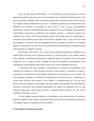62
Como já dito, Susnik (1979-1980, p. 15-16) destaca que eles não formavam núcleos
populacionais muito numerosos, mas se caracterizavam pelo sentimento de pertencimento a um
guára, que pode ser definido como nucleações regionais que incluíam diversos tekoha com base
nos seguintes fatores: delimitavam-se por rios e acidentes geográficos que funcionavam como
limitadores do potencial de expansão de novas roças e áreas de caça; homogeneidade
sociocultural; suficiente mobilidade interna dos fundadores de novas unidades socioeconômicas
especialmente relacionada ao dinamismo das famílias extensas; o parentesco político que
estabelecia um vínculo social intercomunitário baseado em restritas pautas de reciprocidade; a
comunhão social mantida por meio dos convites para os grandes jeroky – rezas com seus xamãs
que garantiam o bem-estar com suas qualidades de donos da palavra, da chuva e da interação
mágica; e a presença dos tuvicha ruvicha, que podiam reunir suficiente número de guerreiros para
ações de defesa ou vinganças violentas.
Para Susnik (1979-1980, p. 16), os guára não constituíam organismos sociopolíticos no
sentido estrito do termo, mas os interesses comuns, os vínculos sociais e uma conduta unitária
frente algumas circunstâncias dissociadoras apontavam para um sentimento de pertencimento
compatível com a noção de guára. Quando não havia circunstâncias perturbadoras, como
superpolução ou demasiada pressão externa, observava-se certa estabilidade dos guára.
A consciência de guára também se manifestava nas relações inter-societárias, havia
caminhos que ligavam as várias porções territoriais, sendo comum a circulação de xamãs, e
mensageiros que disseminavam informações importantes em situações de crise. Contudo, não
havia qualquer obrigação ou sentimento de unidade entre os diversos guára¸ o sentimento de
exclusivismo territorial não permitia o livre trânsito ou estabelecimento de te’ýi em guára
diverso, tudo isso dependia de negociações que nem sempre eram frutíferas. Em decorrência do
sentimento exclusivista, havia grande desconfiança em relação aos propósitos dos te’ýi que
tentavam migrar para outros guára, temia-se o potencial poder xamânico de seus tuvicha
(SUSNIK, 1979-1980, p. 16-17).
As três unidades propostas podem ser classificadas como socioterritoriais. Em primeiro
lugar são unidades sociais, todavia, entendo que não há como elas se relacionarem de acordo com
suas próprias regras sem que haja uma base territorial.
2.2 Os antigos assentamentos guarani
 