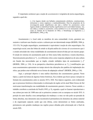 63
É importante esclarecer que a noção de assentamento é originária da teoria arqueológica,
segundo a qual são:
[...] los lugares donde son hallados conjuntamente artefactos, construcciones,
estructuras y restos orgánicos o medioambientales. Para los propósitos de la
investigación puede simplificarse aún más y definir los yacimientos como
lugares donde se identifican huellas significativas de la actividade humana. Así,
una aldea o ciudad es yacimiento, como también lo es un monumento aislado,
como el Túmulo de la Serpiente en Ohio, o Stonehenge en Inglaterra [...]
(RENFREW, 1998, p. 44).
Assentamento é o local onde os membros de uma comunidade vivem, garantem seu
sustento e realizam suas funções sociais e culturais por um determinado tempo (BEBER, 2004, p.
132-133). No jargão arqueológico, assentamento é equivalente à noção de sítio arqueológico. Na
arqueologia social, uma das linhas de estudo se dá pela análise de sistemas de assentamento que é
o estudo articulado das várias modalidades de assentamento desenvolvidas por um mesmo grupo.
O estudo de sistemas de assentamento pode ser feito numa linha sincrônica e noutra diacrônica.
Sincronicamente percebem-se “[...] os diferentes sítios como respostas adaptativas de uma cultura
em função das necessidades que se impõe, criando múltiplos tipos de assentamento [...]”
(BEBER, 2004, p. 134). Já na perspectiva diacrônica percebem-se as “[...] modificações que
esses assentamentos apresentam no tempo através das alterações dos padrões de implantação dos
sítios, que podem estar refletindo novas formas de adaptação cultural” (BEBER, 2004, p. 134).
Aqui, o principal objetivo é uma análise diacrônica dos assentamentos guarani. Neste
tópico, a partir da leitura de algumas fontes históricas, fica evidente que houve pouca variação no
formato dos assentamentos entre os séculos XVI e XIX. Nos tópicos seguintes, será evidenciado
que os processos históricos relacionados à colonização da região sul do atual Mato Grosso do Sul
motivaram transformações nas modalidades de assentamento guarani e kaiowa. Nesse sentido, o
trabalho corrobora a conclusão de Noelli (1993, p. 9), segundo a qual os Guarani reproduziram a
sua cultura por mais de 3.000 anos até os primeiros contatos com os europeus no século XVI. A
posição do autor desafia a tese antropológica da mudança e a meu ver não pode ser pensada de
forma absoluta, mas demonstra uma incontestável permanência de elementos da cultura material
e da organização espacial, sendo que esta última, como demonstram as fontes analisadas,
permaneceu sem grandes mudanças nas regiões pouco afetadas pela colonização até o final do
século XIX.
 