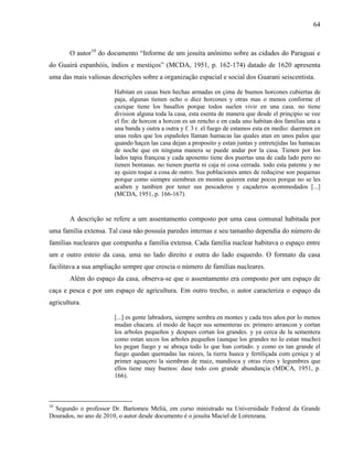 64
O autor10
do documento “Informe de um jesuíta anônimo sobre as cidades do Paraguai e
do Guairá espanhóis, índios e mestiços” (MCDA, 1951, p. 162-174) datado de 1620 apresenta
uma das mais valiosas descrições sobre a organização espacial e social dos Guarani seiscentista.
Habitan en casas bien hechas armadas en çima de buenos horcones cubiertas de
paja, algunas tienen ocho o diez horcones y otras mas o menos conforme el
cazique tiene los basallos porque todos suelen vivir en una casa. no tiene
division alguna toda la casa, esta esenta de manera que desde el prinçipio se vee
el fin: de horcon a horcon es un rencho e en cada uno habitan dos familias una a
una banda y outra a outra y f. 3 r. el fuego de estamos esta en medio: duermen en
unas redes que los españoles llaman hamacas las quales atan en unos palos que
quando haçen las casa dejan a proposito y estan juntas y entretejidas las hamacas
de noche que en ninguna manera se puede andar por la casa. Tienen por los
lados tapia françesa y cada aposento tiene dos puertas una de cada lado pero no
tienen bentanas. no tienen puerta ni caja ni cosa cerrada. todo esta patente y no
ay quien toque a cosa de outro. Sus poblaciones antes de reduçirse son pequenas
porque como siempre siembran en montes quieren estar pocos porque no se les
acaben y tambien por tener sus pescaderos y caçaderos acommodados [...]
(MCDA, 1951, p. 166-167).
A descrição se refere a um assentamento composto por uma casa comunal habitada por
uma família extensa. Tal casa não possuía paredes internas e seu tamanho dependia do número de
famílias nucleares que compunha a família extensa. Cada família nuclear habitava o espaço entre
um e outro esteio da casa, uma no lado direito e outra do lado esquerdo. O formato da casa
facilitava a sua ampliação sempre que crescia o número de famílias nucleares.
Além do espaço da casa, observa-se que o assentamento era composto por um espaço de
caça e pesca e por um espaço de agricultura. Em outro trecho, o autor caracteriza o espaço da
agricultura.
[...] es gente labradora, siempre sembra en montes y cada tres años por lo menos
mudan chacara. el modo de haçer sus sementeras es: primero arrancon y cortan
los arboles pequeños y despues cortan los grandes. y ya cerca de la sementera
como estan secos los arboles pequeños (aunque los grandes no lo estan mucho)
les pegan fuego y se abraça todo lo que han cortado. y como es tan grande el
fuego quedan quemadas las raizes, la tierra hueca y fertiliçada com çeniça y al
primer aguaçero la siembran de maiz, mandioca y otras rizes y legumbres que
ellos tiene muy buenos: dase todo con grande abundançia (MDCA, 1951, p.
166).
10
Segundo o professor Dr. Bartomeu Melià, em curso ministrado na Universidade Federal da Grande
Dourados, no ano de 2010, o autor desde documento é o jesuíta Maciel de Lorenzana.
 
