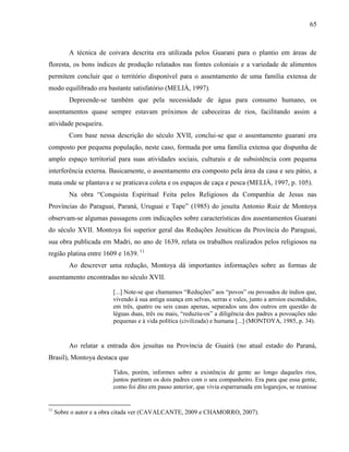 65
A técnica de coivara descrita era utilizada pelos Guarani para o plantio em áreas de
floresta, os bons índices de produção relatados nas fontes coloniais e a variedade de alimentos
permitem concluir que o território disponível para o assentamento de uma família extensa de
modo equilibrado era bastante satisfatório (MELIÀ, 1997).
Depreende-se também que pela necessidade de água para consumo humano, os
assentamentos quase sempre estavam próximos de cabeceiras de rios, facilitando assim a
atividade pesqueira.
Com base nessa descrição do século XVII, conclui-se que o assentamento guarani era
composto por pequena população, neste caso, formada por uma família extensa que dispunha de
amplo espaço territorial para suas atividades sociais, culturais e de subsistência com pequena
interferência externa. Basicamente, o assentamento era composto pela área da casa e seu pátio, a
mata onde se plantava e se praticava coleta e os espaços de caça e pesca (MELIÀ, 1997, p. 105).
Na obra “Conquista Espiritual Feita pelos Religiosos da Companhia de Jesus nas
Províncias do Paraguai, Paraná, Uruguai e Tape” (1985) do jesuíta Antonio Ruiz de Montoya
observam-se algumas passagens com indicações sobre características dos assentamentos Guarani
do século XVII. Montoya foi superior geral das Reduções Jesuíticas da Província do Paraguai,
sua obra publicada em Madri, no ano de 1639, relata os trabalhos realizados pelos religiosos na
região platina entre 1609 e 1639. 11
Ao descrever uma redução, Montoya dá importantes informações sobre as formas de
assentamento encontradas no século XVII.
[...] Note-se que chamamos “Reduções” aos “povos” ou povoados de índios que,
vivendo à sua antiga usança em selvas, serras e vales, junto a arroios escondidos,
em três, quatro ou seis casas apenas, separados uns dos outros em questão de
léguas duas, três ou mais, “reduziu-os” a diligência dos padres a povoações não
pequenas e à vida política (civilizada) e humana [...] (MONTOYA, 1985, p. 34).
Ao relatar a entrada dos jesuítas na Província de Guairá (no atual estado do Paraná,
Brasil), Montoya destaca que
Tidos, porém, informes sobre a existência de gente ao longo daqueles rios,
juntos partiram os dois padres com o seu companheiro. Era para que essa gente,
como foi dito em passo anterior, que vivia esparramada em logarejos, se reunisse
11
Sobre o autor e a obra citada ver (CAVALCANTE, 2009 e CHAMORRO, 2007).
 