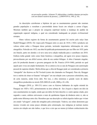 66
em povoações grandes. Acharam 25 aldeiazinhas e também algumas povoações
com um número razoável de pessoas [...] (MONTOYA, 1985, p. 38).
As descrições corroboram a hipótese de que os assentamentos guarani não reuniam
grandes populações e ressaltam a proximidade destes locais em relação a cursos d’água.
Mostram também que o projeto de conquista espiritual incluía a mudança do padrão de
organização espacial indígena, o qual era considerado inadequado ao projeto civilizacional
europeu.
Outro valioso registro da forma de assentamento guarani foi escrito pelo suíço Juan
Rudolf Rengger (2010). Ele viajou pelo Paraguai entre os anos de 1818 e 1826 e produziu um
valioso relato sobre o Paraguai desse período, incluindo importantes informações de valor
etnográfico. Falecido em 1832, sua obra foi publicada postumamente por seu filho em 1835, parte
em francês, parte em alemão e só teve uma nova edição traduzida para o castelhano em 2010.
Embora tenha grande valor como fonte histórica e etnográfica, até agora teve pouco impacto,
provavelmente por seu difícil acesso, além de seu caráter bilíngue. A obra é bastante singular,
pois foi produzida durante o governo paraguaio do Dr. Francia (1914-1840), período no qual
aquele país viveu um amplo fechamento. Só se entrava e/ou se saia do Paraguai com autorização
pessoal do supremo ditador. Melià afirma que a obra de Rengger pode ser considerada a primeira
“etnografia” dos Kaiowa ou Paĩ Taviterã (como são chamados no Paraguai). Para ele, Rengger
teve o mérito de situar os Guarani “selvagens” em sua relação com o processo colonialista, mas,
de certa maneira, ainda livres dele. Por isso, a obra minimiza o grande vazio de dados
etnográficos produzidos no século XIX (MELIÀ et alli, 2008 p. 43 e 48).
Rengger (2010, p. 109-131) esteve com os Kaiowa habitantes da região oriental do
Paraguai em 1820 e 1821, primeiramente na área urbana de San Joaquín e depois em dois de
seus assentamentos na região, sendo que um deles foi bem descrito e o outro apenas citado, pois
segundo o autor, embora estivessem a mais de quinhentas léguas de distância entre si, não se
podia notar diferença entre eles. Ressaltou que sua descrição se referia àqueles índios que viviam
em estado “selvagem”, ainda não atingidos pela colonização. Todavia, seu relato demonstra que
mesmo vivendo em zonas pouco afetadas pela colonização, tais indígenas já nutriam muitos
receios em relação aos não índios, o que leva a crer que ao menos já tinham conhecimento dos
 