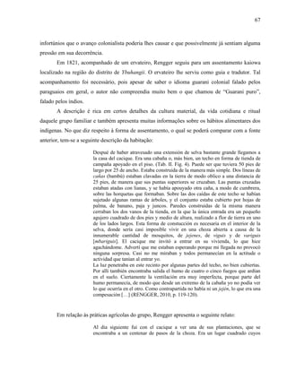 67
infortúnios que o avanço colonialista poderia lhes causar e que possivelmente já sentiam alguma
pressão em sua decorrência.
Em 1821, acompanhado de um ervateiro, Rengger seguiu para um assentamento kaiowa
localizado na região do distrito de Ybuhangii. O ervateiro lhe serviu como guia e tradutor. Tal
acompanhamento foi necessário, pois apesar de saber o idioma guarani colonial falado pelos
paraguaios em geral, o autor não compreendia muito bem o que chamou de “Guarani puro”,
falado pelos índios.
A descrição é rica em certos detalhes da cultura material, da vida cotidiana e ritual
daquele grupo familiar e também apresenta muitas informações sobre os hábitos alimentares dos
indígenas. No que diz respeito à forma de assentamento, o qual se poderá comparar com a fonte
anterior, tem-se a seguinte descrição da habitação:
Despué de haber atravesado una extensión de selva bastante grande llegamos a
la casa del cacique. Era una cabaña o, más bien, un techo en forma de tienda de
campaña apoyado en el piso. (Tab. II. Fig. 4). Puede ser que tuviera 50 pies de
largo por 25 de ancho. Estaba construida de la manera más simple. Dos líneas de
cañas (bambú) estaban clavadas en la tierra de modo oblico a una distancia de
25 pies, de manera que sus puntas superiores se cruzaban. Las puntas cruzadas
estaban atadas con lianas, y se había apouyado otra caña, a modo de cumbrera,
sobre las horquetas que formaban. Sobre las dos caídas de este techo se habían
sujetado algunas ramas de árboles, y el conjunto estaba cubierto por hojas de
palma, de banano, paja y juncos. Paredes construidas de la misma manera
cerraban los dos vanos de la tienda, en la que la única entrada era un pequeño
agujero cuadrado de dos pies y medio de altura, realizado a flor de tierra en uno
de los lados largos. Esta forma de constucción es necesaria en el interior de la
selva, donde sería casi imposible vivir en una choza abierta a causa de la
innumerable cantidad de mosquitos, de jejenes, de viguis y de variguis
[mbariguis]. El cacique me invitó a entrar en su vivienda, lo que hice
agachándome. Advertí que me estaban esperando porque mi llegada no provocó
ninguna sorpresa. Casi no me miraban y todos permanecían en la actitude o
actividad que tanían al entrar yo.
La luz penetraba en este recinto por algunas partes del techo, no bien cubiertas.
Por allí también encontraba salida el humo de cuatro o cinco fuegos que ardían
en el suelo. Ciertamente la ventilación era muy imperfecta, porque parte del
humo permanecía, de modo que desde un extremo de la cabaña yo no podía ver
lo que ocurría en el otro. Como contrapartida no había ni un jején, lo que era una
compesación […] (RENGGER, 2010, p. 119-120).
Em relação às práticas agrícolas do grupo, Rengger apresenta o seguinte relato:
Al dia siguiente fui con el cacique a ver una de sus plantaciones, que se
encontraba a un centenar de pasos de la choza. Era un lugar cuadrado cuyos
 