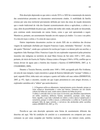 69
Pela descrição depreende-se que entre o século XVI e o XIX há a manutenção da maioria
das características presentes nos documentos anteriormente citados. A mobilidade da família
extensa por uma área territorial previamente definida por meio das áreas de roçado demonstra
que o modo tradicional de vida dos Guarani economicamente aliava a agricultura, a coleta e a
caça, além da possibilidade da pesca que, embora não tenha sido citada, não pode ser descartada,
pois continua sendo mencionada em outras fontes, como a que será apresentada a seguir.
Mantém-se, portanto, um assentamento baseado em três espaços já citados: 1) a casa e seu pátio;
2) a área de roças e coleta; e 3) a área de caça e pesca.
Outros importantes documentos escritos no século XIX são os relatórios das diversas
viagens de exploração chefiadas por Joaquim Francisco Lopes, intitulados “Derrotas”. Ao todo,
são quatro “Derrotas”, sendo que a primeira foi escrita por Lopes e as demais pelo seu auxiliar, o
engenheiro João Henrique Elliot. Francisco Lopes foi um explorador responsável pelas primeiras
incursões não indígenas no território do atual Mato Grosso do Sul entre 1829 e 1857, antes,
portanto, do início da Guerra da Tríplice Aliança contra o Paraguai (1864 a 1870), conflito que se
tornou divisor de águas para a história dos Guarani e Kaiowa (CAMPESTRINI, 2007, p. 6;
CHAMORRO, 2009).
Durante a Terceira Derrota, ocorrida entre 1848 e 1849, navegando pelo Rio Ivinhema,
em uma de suas margens, Lopes encontrou o grupo de Kaiowa liderado pelo “cacique” Libânio, o
qual, segundo Elliot, tinha mais sete caciques e quatro mil índios sob suas ordens (DERROTAS,
2007, p. 97). Após o encontro, ocasião em que Lopes presenteou-os com artigos diversos, o
explorador caminhou até a “aldeia” que assim descreve:
[...] Chegamos enfim ao aldeamento, impropriamente assim chamado, porque as
casas acham-se disseminadas e como por bairros. Entramos em um rancho
coberto de folhas de caeté, sendo outros cobertos de folhas de jerivá.
A aldeia é colocada entre as suas roças ou lavouras, que abundam especialmente
em milho, mandioca, abóboras, batatas, amendoins, jacutupé, carás, tingas,
fumo, algodão, o que tudo é plantado em ordem; a toda a época é própria para a
sementeira, porque vi milho a nascer, a emborrachar e a colher-se. É porém esta
paragem falta de água corrente, e servem-se das produzidas pelas cacimbas
ordens (DERROTAS, 2007, p. 97).
Percebe-se que esta descrição apresenta uma forma de assentamento diferente das
descritas até aqui. Não há condições de concluir se o assentamento era composto por casas
comunais ou por casas ocupadas por famílias nucleares, nem o seu número exato, porém,
 