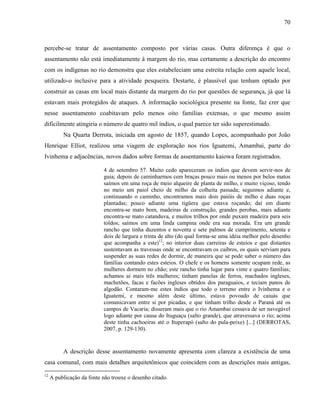 70
percebe-se tratar de assentamento composto por várias casas. Outra diferença é que o
assentamento não está imediatamente à margem do rio, mas certamente a descrição do encontro
com os indígenas no rio demonstra que eles estabeleciam uma estreita relação com aquele local,
utilizado-o inclusive para a atividade pesqueira. Destarte, é plausível que tenham optado por
construir as casas em local mais distante da margem do rio por questões de segurança, já que lá
estavam mais protegidos de ataques. A informação sociológica presente na fonte, faz crer que
nesse assentamento coabitavam pelo menos oito famílias extensas, o que mesmo assim
dificilmente atingiria o número de quatro mil índios, o qual parece ter sido superestimado.
Na Quarta Derrota, iniciada em agosto de 1857, quando Lopes, acompanhado por João
Henrique Elliot, realizou uma viagem de exploração nos rios Iguatemi, Amambai, parte do
Ivinhema e adjacências, novos dados sobre formas de assentamento kaiowa foram registrados.
4 de setembro 57. Muito cedo apareceram os índios que devem servir-nos de
guia; depois de caminharmos cem braças pouco mais ou menos por belos matos
saímos em uma roça de meio alqueire de planta de milho, e muito viçoso, tendo
no meio um paiol cheio de milho da colheita passada; seguimos adiante e,
continuando o caminho, encontramos mais dois paióis de milho e duas roças
plantadas; pouco adiante uma tigüera que estava roçando; daí em diante
encontra-se mato bom, madeiras de construção, grandes perobas, mais adiante
encontra-se mato catanduva, e muitos trilhos por onde puxam madeira para seis
toldos; saímos em uma linda campina onde era sua morada. Era um grande
rancho que tinha duzentos e noventa e sete palmos de cumprimento, setenta e
dois de largura e trinta de alto (do qual forma-se uma idéia melhor pelo desenho
que acompanha a este)12
; no interior duas carreiras de esteios e que distantes
sustentavam as travessas onde se encontravam os caibros, os quais serviam para
suspender as suas redes de dormir, de maneira que se pode saber o número das
famílias contando estes esteios. O chefe e os homens somente ocupam rede, as
mulheres dormem no chão; este rancho tinha lugar para vinte e quatro famílias;
achamos aí mais três mulheres; tinham panelas de ferros, machados ingleses,
machetões, facas e facões ingleses obtidos dos paraguaios, e teciam panos de
algodão. Contaram-me estes índios que todo o terreno entre o Ivinhema e o
Iguatemi, e mesmo além deste último, estava povoado de caiuás que
comunicavam entre si por picadas, e que tinham trilho desde o Paraná até os
campos de Vacaria; disseram mais que o rio Amambai cessava de ser navegável
logo adiante por causa do Ituguaçu (salto grande), que atravessava o rio; acima
deste tinha cachoeiras até o Ituperapó (salto do pula-peixe) [...] (DERROTAS,
2007, p. 129-130).
A descrição desse assentamento novamente apresenta com clareza a existência de uma
casa comunal, com mais detalhes arquitetônicos que coincidem com as descrições mais antigas,
12
A publicação da fonte não trouxe o desenho citado.
 