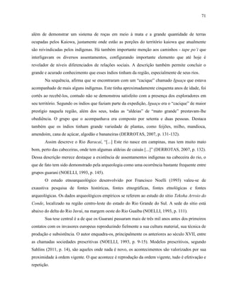 71
além de demonstrar um sistema de roças em meio à mata e a grande quantidade de terras
ocupadas pelos Kaiowa, justamente onde estão as porções do território kaiowa que atualmente
são reivindicadas pelos indígenas. Há também importante menção aos caminhos - tape po’i que
interligavam os diversos assentamentos, configurando importante elemento que até hoje é
revelador de níveis diferenciados de relações sociais. A descrição também permite concluir o
grande e acurado conhecimento que esses índios tinham da região, especialmente de seus rios.
Na sequência, afirma que se encontraram com um “cacique” chamado Iguaçu que estava
acompanhado de mais alguns indígenas. Este tinha aproximadamente cinquenta anos de idade, foi
cortês ao recebê-los, contudo não se demonstrou satisfeito com a presença dos exploradores em
seu território. Segundo os índios que faziam parte da expedição, Iguaçu era o “cacique” de maior
prestígio naquela região, além dos seus, todas as “aldeias” de “mato grande” prestavam-lhe
obediência. O grupo que o acompanhava era composto por setenta e duas pessoas. Destaca
também que os índios tinham grande variedade de plantas, como feijões, milho, mandioca,
amendoim, cana de açúcar, algodão e bananeiras (DERROTAS, 2007, p. 131-132).
Assim descreve o Rio Baracaí, “[...] Este rio nasce em campinas, mas tem muito mato
bom, perto das cabeceiras, onde tem algumas aldeias de caiuás [...]” (DERROTAS, 2007, p. 132).
Dessa descrição merece destaque a existência de assentamentos indígenas na cabeceira do rio, o
que de fato tem sido demonstrado pela arqueologia como uma ocorrência bastante frequente entre
grupos guarani (NOELLI, 1993, p. 145).
O estudo etnoarqueológico desenvolvido por Francisco Noelli (1993) valeu-se de
exaustiva pesquisa de fontes históricas, fontes etnográficas, fontes etnológicas e fontes
arqueológicas. Os dados arqueológicos empíricos se referem ao estudo do sítio Tekoha Arroio do
Conde, localizado na região centro-leste do estado do Rio Grande do Sul. A sede do sítio está
abaixo do delta do Rio Javuí, na margem oeste do Rio Guaíba (NOELLI, 1993, p. 111).
Sua tese central é a de que os Guarani passaram mais de três mil anos antes dos primeiros
contatos com os invasores europeus reproduzindo fielmente a sua cultura material, sua técnica de
produção e subsistência. O autor enquadra-os, principalmente os anteriores ao século XVII, entre
as chamadas sociedades prescritivas (NOELLI, 1993, p. 9-15). Modelos prescritivos, segundo
Sahlins (2011, p. 14), são aqueles onde nada é novo, os acontecimentos são valorizados por sua
proximidade à ordem vigente. O que acontece é reprodução da ordem vigente, tudo é efetivação e
repetição.
 