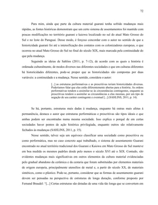 72
Para mim, ainda que parte da cultura material guarani tenha sofrido mudanças mais
rápidas, as fontes históricas demonstram que um certo sistema de assentamentos foi mantido com
poucas modificações no território guarani e kaiowa localizado no sul do atual Mato Grosso do
Sul e no leste do Paraguai. Desse modo, é forçoso concordar com o autor no sentido de que a
historicidade guarani foi até a intensificação dos contatos com os colonizadores europeus, o que
ocorreu no atual Mato Grosso do Sul no final do século XIX, mais marcada pela continuidade do
que pela mudança.
Seguindo as ideias de Sahlins (2011, p. 7-12), de acordo com as quais a história é
ordenada culturalmente, de modos diversos nas diferentes sociedades e que em culturas diferentes
há historicidades diferentes, pode-se propor que as historicidades são compostas por duas
variáveis: a continuidade e a mudança. Nesse sentido, considera o autor:
[...] as estruturas performativas e as prescritivas teriam historicidades diversas.
Poderíamos falar que elas estão diferentemente abertas para a história. As ordens
performativas tendem a assimilar-se às circunstâncias contingentes, enquanto as
prescritivas tendem a assimilar as circunstâncias a elas mesmas, por um tipo de
negação de seu caráter contingente e eventual [...] (SAHLINS, 2011, p. 14).
Se há, portanto, estruturas mais dadas à mudança, enquanto há outras mais afetas à
permanência, destaca o autor que estruturas performáticas e prescritivas são tipos ideais e que
ambas podem ser encontradas numa mesma sociedade. Isso explica o porquê de em certas
sociedades haver pontos de ação histórica privilegiada, enquanto outros são relativamente
fechados às mudanças (SAHLINS, 2011, p. 15).
Nesse sentido, talvez seja um equívoco classificar uma sociedade como prescritiva ou
como performática, mas no caso concreto aqui trabalhado, o sistema de assentamento Guarani
encontrado no atual território tradicional dos Guarani e Kaiowa em Mato Grosso do Sul manteve
em boa medida os mesmos padrões desde pelo menos o século XVI até o XIX. Contudo, são
evidentes mudanças mais significativas em outros elementos da cultura material evidenciadas
pelo gradual abandono da cerâmica e da cestaria que foram substituídas por elementos materiais
de origem europeia, principalmente utensílios de metal e, a partir do século XX, de materiais
sintéticos, como o plástico. Pode-se, portanto, considerar que as formas de assentamento guarani
devem ser pensadas na perspectiva de estruturas de longa duração, conforme proposto por
Fernand Braudel: “[...] Certas estruturas são dotadas de uma vida tão longa que se convertem em
 