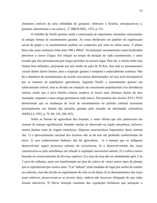 73
elementos estáveis de uma infinidade de gerações: obstruem a história, entorpecem-na e,
portanto, determinam o seu correr [...]” (BRAUDEL, 1972, p. 21).
O trabalho de Noelli permite ainda a sintetização de importantes elementos relacionados
às antigas formas de assentamento guarani. As casas obedeciam aos padrões de organização
social do grupo e os assentamentos podiam ser compostos por uma ou várias casas. A planta
baixa das casas comunais tinha entre 300 e 400m2
. Os principais assentamentos eram localizados
próximos a cursos d’água. Em relação ao tempo de duração de cada assentamento, o autor
ressalta que eles permaneciam por longos períodos no mesmo lugar. Para ele, o tekoha tinha seus
limites bem definidos, projetando um raio médio de ação de 50 Km. Sua sede (o assentamento)
circula dentro destes limites, pois a ocupação guarani é temporal e espacialmente contínua. Não
há o abandono de assentamentos de acordo com prazos determinados, tal tese seria incompatível
por se tratarem de populações agricultoras. Segundo Noelli, o assentamento guarani era
relativamente estável, mas se dividia em situações de crescimento populacional e/ou dissidência
interna, sendo que a nova família extensa ocupava os locais mais distantes dentro da área
manejada, enquanto o mais antigo permanecia onde estava. Documentos dos séculos XVI e XVII
demonstram que as mudanças de local de assentamentos no período colonial ocorreram
principalmente em função das pressões geradas pela situação de dominação colonialista
(NOELLI, 1993, p. 75; 89; 145, 286-287).
Sobre as formas de agricultura dos Guarani, o autor afirma que eles praticavam um
sistema de manejo agroflorestal, bastante similar ao observado na região amazônica, inclusive
muitas plantas eram de origem amazônica. Algumas características importantes desse sistema
são: 1) o aproveitamento racional dos recursos não se dá sem um profundo conhecimento do
meio; 2) sem conhecimento botânico não há agricultura; 3) o manejo que os indígenas
desenvolviam seguia processos naturais do ecossistema; 4) o desenvolvimento das roças
caracterizava-se pela semelhança em ralação à vegetação sucessional natural; 5) o cultivo estava
baseado no consorciamento de diversas espécies; 6) a área da roça não era abandonada após 2 ou
3 anos de colheitas, antes era transformada em área de cultivo de vários outros tipos de plantas
que se reproduziam por muitos anos; 7) as “aldeias” eram mudadas de lugar por razões de contato
ou culturais, mas não devido ao esgotamento do solo ou da fauna; 8) os desmatamentos das roças
eram seletivos, preservavam-se as árvores úteis, embora não houvesse obrigação de que todas
fossem intocáveis; 9) Havia remoção constante das vegetações herbáceas que ameaçam o
 