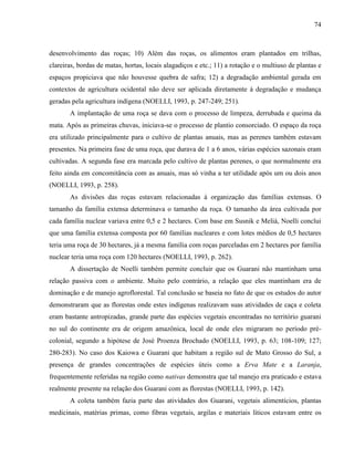 74
desenvolvimento das roças; 10) Além das roças, os alimentos eram plantados em trilhas,
clareiras, bordas de matas, hortas, locais alagadiços e etc.; 11) a rotação e o multiuso de plantas e
espaços propiciava que não houvesse quebra de safra; 12) a degradação ambiental gerada em
contextos de agricultura ocidental não deve ser aplicada diretamente à degradação e mudança
geradas pela agricultura indígena (NOELLI, 1993, p. 247-249; 251).
A implantação de uma roça se dava com o processo de limpeza, derrubada e queima da
mata. Após as primeiras chuvas, iniciava-se o processo de plantio consorciado. O espaço da roça
era utilizado principalmente para o cultivo de plantas anuais, mas as perenes também estavam
presentes. Na primeira fase de uma roça, que durava de 1 a 6 anos, várias espécies sazonais eram
cultivadas. A segunda fase era marcada pelo cultivo de plantas perenes, o que normalmente era
feito ainda em concomitância com as anuais, mas só vinha a ter utilidade após um ou dois anos
(NOELLI, 1993, p. 258).
As divisões das roças estavam relacionadas à organização das famílias extensas. O
tamanho da família extensa determinava o tamanho da roça. O tamanho da área cultivada por
cada família nuclear variava entre 0,5 e 2 hectares. Com base em Susnik e Melià, Noelli conclui
que uma família extensa composta por 60 famílias nucleares e com lotes médios de 0,5 hectares
teria uma roça de 30 hectares, já a mesma família com roças parceladas em 2 hectares por família
nuclear teria uma roça com 120 hectares (NOELLI, 1993, p. 262).
A dissertação de Noelli também permite concluir que os Guarani não mantinham uma
relação passiva com o ambiente. Muito pelo contrário, a relação que eles mantinham era de
dominação e de manejo agroflorestal. Tal conclusão se baseia no fato de que os estudos do autor
demonstraram que as florestas onde estes indígenas realizavam suas atividades de caça e coleta
eram bastante antropizadas, grande parte das espécies vegetais encontradas no território guarani
no sul do continente era de origem amazônica, local de onde eles migraram no período pré-
colonial, segundo a hipótese de José Proenza Brochado (NOELLI, 1993, p. 63; 108-109; 127;
280-283). No caso dos Kaiowa e Guarani que habitam a região sul de Mato Grosso do Sul, a
presença de grandes concentrações de espécies úteis como a Erva Mate e a Laranja,
frequentemente referidas na região como nativas demonstra que tal manejo era praticado e estava
realmente presente na relação dos Guarani com as florestas (NOELLI, 1993, p. 142).
A coleta também fazia parte das atividades dos Guarani, vegetais alimentícios, plantas
medicinais, matérias primas, como fibras vegetais, argilas e materiais líticos estavam entre os
 