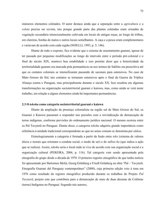 75
inúmeros elementos coletados. O autor destaca ainda que a separação entre a agricultura e a
coleta precisa ser revista, isto porque grande parte das plantas coletadas eram oriundas de
vegetação secundária intencionalmente cultivada em locais de antigas roças, ao longo de trilhas,
em clareiras, bordas de matos e outros locais semelhantes. A caça e a pesca eram complementares
e variavam de acordo com cada região (NOELLI, 1993, p. 5; 146).
Diante de todo o exposto, fica evidente que o sistema de assentamento guarani, apesar de
ter passado por pequenas modificações ao longo do intervalo entre o período pré-colonial e o
final do século XIX, manteve boa estabilidade e isso permite dizer que a historicidade da
territorialidade guarani era marcada pela permanência ou nos termos de Sahlins era prescritiva até
que os contatos coloniais se intensificaram passando de sazonais para ostensivos. No caso de
Mato Grosso do Sul, tais contatos se tornaram ostensivos após o final da Guerra da Tríplice
Aliança contra o Paraguai, mas principalmente durante o século XX. Isso resultou em algumas
transformações na organização socioterritorial guarani e kaiowa, mas, como ainda se verá neste
trabalho, em relação a alguns elementos ainda há importantes permanências.
2.3 O tekoha como categoria socioterritorial guarani e kaiowa
Diante da ampliação da presença colonialista na região sul de Mato Grosso do Sul, os
Guarani e Kaiowa passaram a responder tais pressões com a reivindicação de demarcação de
terras indígenas, conforme previsões do ordenamento jurídico nacional. O mesmo ocorreu entre
os Paĩ Tavyterã no Paraguai. Diante disso, a categoria tekoha adquiriu grande importância como
referência à unidade tradicional correspondente ao que no senso comum se denomina por aldeia.
Etimologicamente a categoria é formada a partir da fusão entre teko (sistema de valores
éticos e morais que orientam a conduta social, o modo de ser) e do sufixo ha (que indica a ação
que se realiza). Assim, tekoha seria o local onde se vive de acordo com sua organização social e a
organização cultural (PEREIRA, 2004, p. 116). Tal categoria vem sendo apresentada pela
etnografia do grupo desde a década de 1970. O primeiro registro etnográfico de que tenho notícia
foi apresentado por Bartomeu Melià, Georg Grünberg e Friedl Grünberg na obra “Paĩ – Tavyterã.
Etnografía Guarani del Paraguay contemporâneo” (2008), cuja primeira edição veio à tona em
1976 como resultado do registro etnográfico produzido durante os trabalhos do Projeto Paĩ
Tavyterã, projeto este que contribuiu para a demarcação de mais de duas dezenas de Colônias
(terras) Indígenas no Paraguai. Segundo tais autores,
 