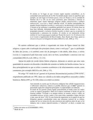 76
El tekoha es ‘el lugar en que vivimos según nuestras costumbres’, es la
comunidad semi-autónoma de los Paĩ. Su tamaño puede variar en superfície (por
ejemplo, un solo lugar en Fortuna guasu, cinco en Ñuapy) y en la contidad de
familias (de 8 a 120, en los casos extremos), pero estructura y función se
mantienen igual: tienen liderazgo religioso propio (tekoaruvicha) y político
(mburuvicha, yvyra’ija) y fuerte cohesión social. Al tekoha corresponden las
grandes fiestas religiosas (avatikyry y mitã pepy) y las decisiones a nivel político
y formal en las reuniones o asambleas generales (aty guasu). El tekoha tiene un
área bien definida, delimitada generalmente por cerros, arroyos o ríos, e es
propiedad comunal y exclusiva (tekoha kuaaha); es decir, que no se permite la
incorporación o presencia de extraños. El tekoha es un instituición divina
(tekoha ñe’ĕ pyrũ jeguangypy) creada por Ñande Ru (vea 6.1.2). El tekoaruvicha
es el vicario y lugarteniente de Dios-Creador, Ñane Ramõi Jusu Papa, quien es
tekoaruvicha pavê (el dirigente de todos) (MELIÀ et alli, 2008, p. 131).
Os autores enfatizam que o tekoha é organizado em torno da figura central do líder
religioso, a quem cabe a realização dos principais rituais, como o mitã pepy13
, que é a perfuração
do lábio dos jovens, e se constitui como rito de passagem à vida adulta, além disso, o tekoha
ruvicha é o responsável pelo bem-estar social, deve ser bom, aconselhador e amoroso com sua
comunidade (MELIÀ et alli, 2008, p. 131-132).
Apesar do poder de coesão destes líderes religiosos, destacam os autores que uma vasta
quantidade de assuntos era discutida e decidida tão somente no âmbito da família extensa. Isso se
dava principalmente no que se refere a assuntos econômicos e de relacionamentos sociais, como
casamentos, por exemplo (MELIÀ et alli, 2008, p. 133).
No artigo “El ‘modo de ser’ guarani en la primera documentacion jesuitica (1594-1639)”,
originalmente publicado em 1981, desta vez valendo-se de dados etnográficos associados a dados
históricos, Melià (1997, p. 93-120) voltou a se referir ao tekoha:
Aun teniendo en cuenta que los discursos indígenas han sufrido transposiciones
e inflexiones reductivas, todavía es posible observar que el teko14
guaraní es
presentado según dos categorías principales: la espacialidad y la tradición.
El modo de ser guaraní estaría ligado esencialmente al modo como los indios
vivían su espacio geográfico. Datos de la época confirman el hecho de que los
Guaraní estaban “viviendo a su antigua usanza, en montes, serras y valles, en
escondidos arroyos, en tres, cuatro o seis casas solas, separados a legua, dos tres
y más, unos de otros” (30). Es esta forma de organizarse en el espacio la que los
dirigentes guaraní consideraban como una estractura esencial de su cultura,
aunque tal vez no tenían de ella una conciencia tan explícita antes de que se los
indujera, mas o menos impositivamente, a “reducirse”, es decir, a aceptar una
13
Sobre este tema ver (CHAMORRO, 1995).
14
Modo de ser.
 