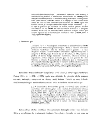 77
nueva configuración espacial (31). Ciertamente la “reducción” como pueblo, y el
espacio que ella producía, se diferenciaban profundamente del tekoha guaraní,
el lugar donde hasta entonces se había realizado y producido la cultura guaraní.
Entre los Paĩ actuales, el tekoha consiste en el complejo de casas-chacras-monte
dentro del cual vive una comunidad semi-autónoma. El tekoha según estos
Guaraní actuales, es “el lugar donde vivimos según nuestres costumbres” (32).
El tipo de poblados que describen las fuentes jesuíticas presenta notables
coincidencias con los tekoha, tal como se conocen a través de la etnografía
moderna; de ahí que sea permitido inducir supuestas analogías incluso para
aquellos aspectos que la documentación histórica no señalo (MELIÀ, 1997, p.
105) (negritos no original).
Afirma ainda que:
Aunque tal vez no se puedan aplicar sin más todas las características del tekoha
paĩ actual a las formaciones guaraní antiguas – había ya entonces como ahora
diferencias “dialectales” entre las distintas naciones guaraní – el texto
etnográfico moderno aquí transcrito hace entender más específicamente cómo la
categoría de tekoha, lugar de modo de ser, de cultura, de teko, significa e
produce al mismo tiempo relaciones económicas, relaciones sociales y
organización político-religiosa esenciales para la vida guaraní. En otros
términos: la categoría de espacialidad es fundamental para la cultura guaraní,
ella asegura la liberdad y la posibilidad de mantener la identidad étnica. Aunque
parezca un paralogismo, hay que admitir, con los mismos dirigentes guaraní, que
sin tekoha no hay teko (MELIÀ, 1997, p. 106) (negritos no original).
Em sua tese de doutorado sobre a organização social kaiowa, o antropólogo Levi Marques
Pereira (2004, p. 115-132; 154-155) propôs uma definição da categoria tekoha enquanto
categoria sociológica componente do sistema social kaiowa. Fugindo de uma definição
estritamente etimológica diretamente relacionada à noção de território, o autor destaca que
[...] A universalidade desse modelo, que vê a ‘sociedade’ como unidade de
equivalência entre território, grupo social e cultura, é veementemente criticada
por etnografias como a que descreve os Sistemas Políticos da Alta Birmânia
(Leach, [1954] 1996). A partir de dados etnográficos aqui reunidos, procuro
demonstrar que o tekoha pode ser mais bem descrito como uma rede de relações
político-religiosa, comportando grande dinamismo em termos do número e da
forma de articulação das parentelas que entram na sua composição, tendendo a
assumir uma configuração flexível e variada em termos populacionais
(PEREIRA, 2004, p. 116).
Para o autor, o tekoha é constituído pelo adensamento de relações sociais e suas fronteiras
físicas e sociológicas são relativamente instáveis. Um tekoha é formado por um grupo de
 