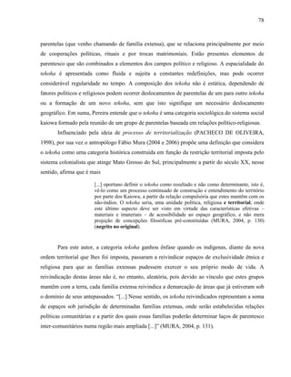 78
parentelas (que venho chamando de família extensa), que se relaciona principalmente por meio
de cooperações políticas, rituais e por trocas matrimoniais. Estão presentes elementos de
parentesco que são combinados a elementos dos campos político e religioso. A espacialidade do
tekoha é apresentada como fluida e sujeita a constantes redefinições, mas pode ocorrer
considerável regularidade no tempo. A composição dos tekoha não é estática, dependendo de
fatores políticos e religiosos podem ocorrer deslocamentos de parentelas de um para outro tekoha
ou a formação de um novo tekoha, sem que isto signifique um necessário deslocamento
geográfico. Em suma, Pereira entende que o tekoha é uma categoria sociológica do sistema social
kaiowa formado pela reunião de um grupo de parentelas baseada em relações político-religiosas.
Influenciado pela ideia de processo de territorialização (PACHECO DE OLIVEIRA,
1998), por sua vez o antropólogo Fábio Mura (2004 e 2006) propõe uma definição que considera
o tekoha como uma categoria histórica construída em função da restrição territorial imposta pelo
sistema colonialista que atinge Mato Grosso do Sul, principalmente a partir do século XX, nesse
sentido, afirma que é mais
[...] oportuno definir o tekoha como resultado e não como determinante, isto é,
vê-lo como um processo continuado de construção e entendimento do território
por parte dos Kaiowa, a partir da relação compulsória que estes mantêm com os
não-índios. O tekoha seria, uma unidade política, religiosa e territorial, onde
este último aspecto deve ser visto em virtude das características efetivas –
materiais e imateriais – de acessibilidade ao espaço geográfico, e não mera
projeção de concepções filosóficas pré-constituídas (MURA, 2004, p. 130)
(negrito no original).
Para este autor, a categoria tekoha ganhou ênfase quando os indígenas, diante da nova
ordem territorial que lhes foi imposta, passaram a reivindicar espaços de exclusividade étnica e
religiosa para que as famílias extensas pudessem exercer o seu próprio modo de vida. A
reivindicação destas áreas não é, no entanto, aleatória, pois devido ao vínculo que estes grupos
mantêm com a terra, cada família extensa reivindica a demarcação de áreas que já estiveram sob
o domínio de seus antepassados. “[...] Nesse sentido, os tekoha reivindicados representam a soma
de espaços sob jurisdição de determinadas famílias extensas, onde serão estabelecidas relações
políticas comunitárias e a partir dos quais essas famílias poderão determinar laços de parentesco
inter-comunitários numa região mais ampliada [...]” (MURA, 2004, p. 131).
 