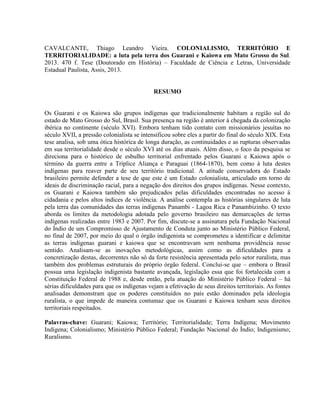 CAVALCANTE, Thiago Leandro Vieira. COLONIALISMO, TERRITÓRIO E
TERRITORIALIDADE: a luta pela terra dos Guarani e Kaiowa em Mato Grosso do Sul.
2013. 470 f. Tese (Doutorado em História) – Faculdade de Ciência e Letras, Universidade
Estadual Paulista, Assis, 2013.
RESUMO
Os Guarani e os Kaiowa são grupos indígenas que tradicionalmente habitam a região sul do
estado de Mato Grosso do Sul, Brasil. Sua presença na região é anterior à chegada da colonização
ibérica no continente (século XVI). Embora tenham tido contato com missionários jesuítas no
século XVII, a pressão colonialista se intensificou sobre eles a partir do final do século XIX. Esta
tese analisa, sob uma ótica histórica de longa duração, as continuidades e as rupturas observadas
em sua territorialidade desde o século XVI até os dias atuais. Além disso, o foco da pesquisa se
direciona para o histórico de esbulho territorial enfrentado pelos Guarani e Kaiowa após o
término da guerra entre a Tríplice Aliança e Paraguai (1864-1870), bem como à luta destes
indígenas para reaver parte de seu território tradicional. A atitude conservadora do Estado
brasileiro permite defender a tese de que este é um Estado colonialista, articulado em torno de
ideais de discriminação racial, para a negação dos direitos dos grupos indígenas. Nesse contexto,
os Guarani e Kaiowa também são prejudicados pelas dificuldades encontradas no acesso à
cidadania e pelos altos índices de violência. A análise contempla as histórias singulares de luta
pela terra das comunidades das terras indígenas Panambi - Lagoa Rica e Panambizinho. O texto
aborda os limites da metodologia adotada pelo governo brasileiro nas demarcações de terras
indígenas realizadas entre 1983 e 2007. Por fim, discute-se a assinatura pela Fundação Nacional
do Índio de um Compromisso de Ajustamento de Conduta junto ao Ministério Público Federal,
no final de 2007, por meio do qual o órgão indigenista se comprometeu a identificar e delimitar
as terras indígenas guarani e kaiowa que se encontravam sem nenhuma providência nesse
sentido. Analisam-se as inovações metodológicas, assim como as dificuldades para a
concretização destas, decorrentes não só da forte resistência apresentada pelo setor ruralista, mas
também dos problemas estruturais do próprio órgão federal. Conclui-se que – embora o Brasil
possua uma legislação indigenista bastante avançada, legislação essa que foi fortalecida com a
Constituição Federal de 1988 e, desde então, pela atuação do Ministério Público Federal – há
sérias dificuldades para que os indígenas vejam a efetivação de seus direitos territoriais. As fontes
analisadas demonstram que os poderes constituídos no país estão dominados pela ideologia
ruralista, o que impede de maneira contumaz que os Guarani e Kaiowa tenham seus direitos
territoriais respeitados.
Palavras-chave: Guarani; Kaiowa; Território; Territorialidade; Terra Indígena; Movimento
Indígena; Colonialismo; Ministério Público Federal; Fundação Nacional do Índio; Indigenismo;
Ruralismo.
 