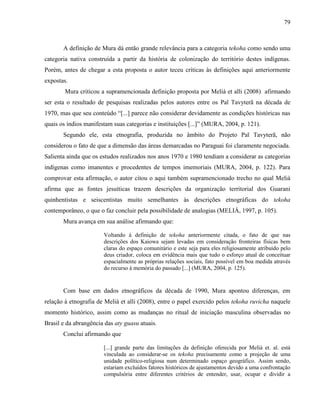 79
A definição de Mura dá então grande relevância para a categoria tekoha como sendo uma
categoria nativa construída a partir da história de colonização do território destes indígenas.
Porém, antes de chegar a esta proposta o autor teceu críticas às definições aqui anteriormente
expostas.
Mura criticou a supramencionada definição proposta por Melià et alli (2008) afirmando
ser esta o resultado de pesquisas realizadas pelos autores entre os Paĩ Tavyterã na década de
1970, mas que seu conteúdo “[...] parece não considerar devidamente as condições históricas nas
quais os índios manifestam suas categorias e instituições [...]” (MURA, 2004, p. 121).
Segundo ele, esta etnografia, produzida no âmbito do Projeto Paĩ Tavyterã, não
considerou o fato de que a dimensão das áreas demarcadas no Paraguai foi claramente negociada.
Salienta ainda que os estudos realizados nos anos 1970 e 1980 tendiam a considerar as categorias
indígenas como imanentes e procedentes de tempos imemoriais (MURA, 2004, p. 122). Para
comprovar esta afirmação, o autor citou o aqui também supramencionado trecho no qual Melià
afirma que as fontes jesuíticas trazem descrições da organização territorial dos Guarani
quinhentistas e seiscentistas muito semelhantes às descrições etnográficas do tekoha
contemporâneo, o que o faz concluir pela possibilidade de analogias (MELIÀ, 1997, p. 105).
Mura avança em sua análise afirmando que:
Voltando à definição de tekoha anteriormente citada, o fato de que nas
descrições dos Kaiowa sejam levadas em consideração fronteiras físicas bem
claras do espaço comunitário e este seja para eles religiosamente atribuído pelo
deus criador, coloca em evidência mais que tudo o esforço atual de conceituar
espacialmente as próprias relações sociais, fato possível em boa medida através
do recurso à memória do passado [...] (MURA, 2004, p. 125).
Com base em dados etnográficos da década de 1990, Mura apontou diferenças, em
relação à etnografia de Melià et alli (2008), entre o papel exercido pelos tekoha ruvicha naquele
momento histórico, assim como as mudanças no ritual de iniciação masculina observadas no
Brasil e da abrangência das aty guasu atuais.
Conclui afirmando que
[...] grande parte das limitações da definição oferecida por Melià et. al. está
vinculada ao considerar-se os tekoha precisamente como a projeção de uma
unidade político-religiosa num determinado espaço geográfico. Assim sendo,
estariam excluídos fatores históricos de ajustamentos devido a uma confrontação
compulsória entre diferentes critérios de entender, usar, ocupar e dividir a
 