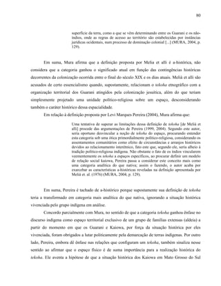 80
superfície da terra, como a que se vêm determinando entre os Guarani e os não-
índios, onde as regras de acesso ao território são estabelecidas por instâncias
jurídicas ocidentais, num processo de dominação colonial [...] (MURA, 2004, p.
129).
Em suma, Mura afirma que a definição proposta por Melia et alli é a-histórica, não
considera que a categoria ganhou o significado atual em função das contingências históricas
decorrentes da colonização ocorrida entre o final do século XIX e os dias atuais. Melià et alli são
acusados de certo essencialismo quando, supostamente, relacionam o tekoha etnográfico com a
organização territorial dos Guarani atingidos pela colonização jesuítica, além do que teriam
simplesmente projetado uma unidade político-religiosa sobre um espaço, desconsiderando
também o caráter histórico dessa espacialidade.
Em relação à definição proposta por Levi Marques Pereira (2004), Mura afirma que:
Uma tentativa de superar as limitações dessa definição de tekoha [de Melià et
alli] procede das argumentações de Pereira (1999, 2004). Segundo este autor,
seria oportuno desvincular a noção de tekoha do espaço, procurando entender
esta categoria sob uma ótica primordialmente político-religiosa, considerando os
assentamentos comunitários como efeito de circunstâncias e arranjos históricos
devidos ao relacionamento interétnico, fato este que, segundo ele, seria alheio à
tradição político-religiosa indígena. Não obstante o fato de os índios vincularem
veementemente os tekoha a espaços específicos, ao procurar definir um modelo
de relação social kaiowa, Pereira passa a considerar este conceito mais como
uma categoria analítica do que nativa; assim o fazendo, o autor acaba por
exarcebar as características a-históricas reveladas na definição apresentada por
Melià et. al. (1976) (MURA, 2004, p. 129).
Em suma, Pereira é tachado de a-histórico porque supostamente sua definição de tekoha
teria a transformado em categoria mais analítica do que nativa, ignorando a situação histórica
vivenciada pelo grupo indígena em análise.
Concordo parcialmente com Mura, no sentido de que a categoria tekoha ganhou ênfase no
discurso indígena como espaço territorial exclusivo de um grupo de famílias extensas (aldeia) a
partir do momento em que os Guarani e Kaiowa, por força da situação histórica por eles
vivenciada, foram obrigados a lutar politicamente pela demarcação de terras indígenas. Por outro
lado, Pereira, embora dê ênfase nas relações que configuram um tekoha, também sinaliza nesse
sentido ao afirmar que o espaço físico é de suma importância para a realização histórica do
tekoha. Ele aventa a hipótese de que a situação histórica dos Kaiowa em Mato Grosso do Sul
 