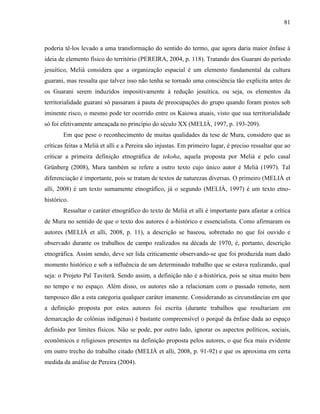 81
poderia tê-los levado a uma transformação do sentido do termo, que agora daria maior ênfase à
ideia de elemento físico do território (PEREIRA, 2004, p. 118). Tratando dos Guarani do período
jesuítico, Melià considera que a organização espacial é um elemento fundamental da cultura
guarani, mas ressalta que talvez isso não tenha se tornado uma consciência tão explícita antes de
os Guarani serem induzidos impositivamente à redução jesuítica, ou seja, os elementos da
territorialidade guarani só passaram à pauta de preocupações do grupo quando foram postos sob
iminente risco, o mesmo pode ter ocorrido entre os Kaiowa atuais, visto que sua territorialidade
só foi efetivamente ameaçada no princípio do século XX (MELIÀ, 1997, p. 193-209).
Em que pese o reconhecimento de muitas qualidades da tese de Mura, considero que as
críticas feitas a Melià et alli e a Pereira são injustas. Em primeiro lugar, é preciso ressaltar que ao
criticar a primeira definição etnográfica de tekoha, aquela proposta por Melià e pelo casal
Grünberg (2008), Mura também se refere a outro texto cujo único autor é Melià (1997). Tal
diferenciação é importante, pois se tratam de textos de naturezas diversas. O primeiro (MELIÀ et
alli, 2008) é um texto sumamente etnográfico, já o segundo (MELIÀ, 1997) é um texto etno-
histórico.
Ressaltar o caráter etnográfico do texto de Melià et alli é importante para afastar a crítica
de Mura no sentido de que o texto dos autores é a-histórico e essencialista. Como afirmaram os
autores (MELIÀ et alli, 2008, p. 11), a descrição se baseou, sobretudo no que foi ouvido e
observado durante os trabalhos de campo realizados na década de 1970, é, portanto, descrição
etnográfica. Assim sendo, deve ser lida criticamente observando-se que foi produzida num dado
momento histórico e sob a influência de um determinado trabalho que se estava realizando, qual
seja: o Projeto Paĩ Taviterã. Sendo assim, a definição não é a-histórica, pois se situa muito bem
no tempo e no espaço. Além disso, os autores não a relacionam com o passado remoto, nem
tampouco dão a esta categoria qualquer caráter imanente. Considerando as circunstâncias em que
a definição proposta por estes autores foi escrita (durante trabalhos que resultariam em
demarcação de colônias indígenas) é bastante compreensível o porquê da ênfase dada ao espaço
definido por limites físicos. Não se pode, por outro lado, ignorar os aspectos políticos, sociais,
econômicos e religiosos presentes na definição proposta pelos autores, o que fica mais evidente
em outro trecho do trabalho citado (MELIÀ et alli, 2008, p. 91-92) e que os aproxima em certa
medida da análise de Pereira (2004).
 