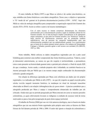 82
O outro trabalho de Melià (1997) a que Mura se referiu é de caráter etno-histórico, ou
seja, trabalha com fontes históricas e com dados etnográficos. Nesse caso, o objetivo é apresentar
o “El ‘modo de ser’ guarani en la primera documentacion jesuitica (1594 – 1639)”. Aqui sim
Melià se valeu de analogia etnográfica para compreender a organização espacial dos Guarani dos
séculos XVI e XVII. Assim se refere o autor a tal recurso metodológico:
Con el outro recurso se intenta semantizar distintamente los elementos
suministrados por la documentación jesuítica según la totalidad cultural de los
Guaraní actuales. No se trata de buscar simples coincidencias ni de superponer
rasgos semejantes, ya que entre los Guaraní actuales y los “históricos” media un
largo proceso de interferencias exteriores que ha producido cambios
significativos; sino de procurar las categorías fundamentales para una
reestructuración semántica que sea auténticamente guaraní. Los conocimientos
que se tienen de la cultura guaraní actual, gracias a los trabajos de Nimuendajú,
Cadogan y Schaden, pemiten apelar a este recurso con seriedad (19) (MELIÀ,
1997, p. 100).
Neste trabalho, Melià utilizou os dados etnográficos registrados por ele e pelo casal
Grünberg para construir uma melhor compreensão das fontes históricas jesuíticas. Todavia, como
já demonstrei anteriormente, ao menos no que diz respeito à territorialidade, a permanência
esteve mais presente na historicidade guarani entre o período pré-colonial e o final do século XIX
do que a mudança. Assim sendo, o método proposto não é infundado, ao contrário baseia-se na
mesma percepção tida por Melià que é ao mesmo tempo amplo conhecedor da documentação
colonial e grande etnógrafo.
Em relação às diferenças apontadas por Mura com referência aos dados por ele próprio
registrados e os indicados por Melià et alli (1997) – no que diz respeito ao papel exercido pelos
tekoha ruvicha naquele momento histórico, às mudanças no ritual de iniciação masculina
observadas no Brasil e em relação à abrangência das aty guasu atuais – é preciso considerar que a
etnografia produzida por Mura é espaço e temporalmente distanciada do trabalho por ele
criticado. Ainda mais que no período pesquisado por Mura estavam em curso as maiores pressões
colonialistas, as quais efetivamente levaram os indígenas à condição de escassez total de terras
motivando-os para a luta pela recuperação de parte deste espaço territorial.
O trabalho de Pereira (2004) por sua vez é de natureza etnológica, mas se baseia em dados
etnográficos que em sua maioria foram registrados pelo próprio autor entre os Kaiowa de Mato
Grosso do Sul durante período de 1986 a 2004. O autor não ignora a situação de colonialismo a
 