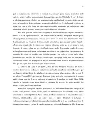 83
qual os indígenas estão submetidos e, como já dito, considera que a pressão colonialista pode
inclusive ter provocado a ressemantização da categoria em questão. O trabalho de Levi dá ênfase
ao tekoha enquanto uma relação e não uma organização social radicada em um território, mas não
ignora a importância do território para a sua realização histórica. O trabalho está localizado no
tempo e no espaço, além disso, não ignora as contingências históricas a que os indígenas estão
submetidos. Não há, portanto, motivo para classificá-lo como a-histórico.
Para mim, pensar o tekoha como relação social não é transformar a categoria em analítica
opondo-se ao seu significado nativo. Com base em minha experiência etnográfica, percebo que as
relações políticas estabelecidas no seio dos tekoha atuais são muito mais determinantes para o
desencadeamento de processos de reivindicação territorial do que quaisquer outras. Pensar o
tekoha como relação não é estranho aos próprios indígenas, ainda que o seu discurso mais
frequente dê maior ênfase ao seu significado como sendo determinada porção do espaço
territorial que se pretende tornar exclusiva de seu tekoha, o que está em jogo é a manutenção da
harmonia do tekoha no sentido mais holístico possível. Na essência, o que cada tekoha
demandante quer não é ter um território exclusivo para a seu grupo étnico, mas sim uma porção
territorial exclusiva a seu grupo político, do qual estarão excluídos inclusive indígenas da mesma
etnia que não façam parte de suas relações político-sociais.
A definição de Melià et alli (2008), fruto de uma etnografia produzida em meio a
trabalhos demarcatórios acabou por produzir uma definição centrada na espacialidade, mas que
não despreza a importância das relações sociais, econômicas e religiosas envolvidas na vida de
um tekoha. Pereira (2004), por sua vez, dá grande ênfase ao tekoha como categoria do sistema
social kaiowa, mas não despreza totalmente a importância de sua base territorial. Mura (2004)
visualiza a categoria tekoha como histórica, resultante do processo de territorialização dos
Kaiowa e rechaça as demais definições.
Penso que a categoria tekoha é polissêmica, e é fundamentalmente uma categoria do
sistema social guarani e kaiowa, todavia, como tais relações sociais não se dão no vácuo, a base
territorial é de suma importância. Nesse sentido, a ênfase histórica que os indígenas têm dado à
categoria, identificando-a como um espaço mais ou menos delimitado e exclusivo, é
perfeitamente compreensível diante de sua atual realidade fundiária. O que invalida as críticas de
Mura aos outros autores é o fato de ele não considerar a polissemia da categoria, além do que sua
 