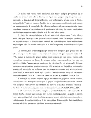 85
Os índios eram vistos como transitórios, não houve qualquer preocupação de se
escolherem terras de ocupação tradicional, em alguns casos, sequer se preocuparam com o
suprimento de água potável, demarcando áreas sem nenhum curso d’água, como a Reserva
Indígena Limão Verde, por exemplo. Também não se preocuparam com dimensão das áreas para
que pudessem atender às necessidades dos indígenas no futuro, pois, esperava-se que eles fossem
assimilados tornando-se trabalhadores rurais assalariados indistintos dos demais trabalhadores
braçais e integrados ao mercado regional a partir dos mais baixos níveis.
A criação das reservas indígenas se deu no contexto do pós-guerra da Tríplice Aliança
contra o Paraguai. Nesse período o governo brasileiro envidou vários esforços para povoar com
não indígenas a região da fronteira com o Paraguai, por isso os indígenas foram paulatinamente
obrigados por força de diversas motivações a se transferir para os aldeamentos criados pelo
governo.
De imediato, não havia superpopulação nas reservas indígenas, pois grande parte dos
tekoha conseguiu resistir em seus locais originais de assentamento pelo menos até a década de
1940, quando a maioria dos grupos acabou sendo expulsa de suas terras. Muitos ainda
conseguiram permanecer em fundos de fazendas, muitas vezes prestando serviços para seu
próprio espoliador. Todavia, com o surgimento das reivindicações por demarcações de terras
indígenas, o que começou a acontecer nos anos 1970, a maioria dos fazendeiros buscou meios
para concluir a expulsão dos indígenas, visto que sua presença passou a ser considerada uma
grande ameaça, apesar disso ainda hoje é possível encontrar famílias indígenas vivendo em
fazendas (PEREIRA, 2007, p. 123; EREMITES DE OLIVEIRA & PEREIRA, 2009, p. 105).
A destruição dos tekoha enquanto espaços exclusivos dos grupos de famílias extensas,
ocasionou uma série de prejuízos sociais para os grupos. Este processo frequentemente é narrado
pelos indígenas como sarambi ou esparramo, ele implicou a dispersão de muitas famílias e a
dissolução de muitas alianças que sustentavam várias comunidades (PEREIRA, 2007, p. 124).
O SPI reuniu numa mesma área uma grande quantidade de famílias extensas oriundas de
diversos tekoha e muitas vezes inimigas entre si. Tais famílias passaram a disputar os mesmos
parcos recursos disponíveis e se pretendia que compulsoriamente elas vivessem em harmonia sob
a administração de um funcionário do órgão indigenista e de um capitão (liderança indígena
nomeada pelo órgão para garantir o êxito do projeto governamental).
 