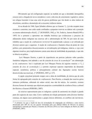 86
Obviamente que tal configuração espacial, na medida em que a densidade demográfica
cresceu com a chegada de novos moradores e com a alta taxa de crescimento vegetativo, entrou
em colapso trazendo à tona uma série de graves problemas que vão desde os altos índices de
alcoolismo, suicídios e desnutrição até a crescente violência interna.
Já na década de 1940, Egon Schaden afirmou que os Guarani “[...] já não ocupam áreas
extensas e concretas, mas estão sendo confinados a pequenas reservas ou aldeias sob a proteção
ou mesmo administração oficial [...]” (SCHADEN, 1962, p. 18). Todavia, Antonio Brand (1993 e
1997) foi o primeiro a apresentar um trabalho histórico que evidenciasse o processo de
aldeamento destes indígenas nas reservas sob a administração do SPI, foi por meio de seus
trabalhos que a noção de confinamento territorial foi popularizada e passou a ser utilizada por
diversos autores que o seguiram. A noção de confinamento é bastante eficaz do ponto de vista
político, pois potencializa discursivamente as reivindicações pró-indígenas, todavia, a vejo com
algumas ressalvas, pois implicitamente conota uma ideia de imobilidade da população, o que não
se observa na prática.
Levi Marques Pereira, a partir de experiências em perícias judiciais sobre questões
fundiárias indígenas, tem adotado o uso do conceito de áreas de acomodação15
em substituição
ao de confinamento. Isso é explicado por Levi Marques Pereira da seguinte maneira: o “[...]
conceito de área de acomodação [...] permite expressar aspectos importantes da dimensão
espacial, econômica, política e principalmente cultural das figurações sociais kaiowá
desenvolvidas nas reservas[...]” (PEREIRA, 2007, p. 127).
A opção conceitual pretende romper com a ideia de imobilidade, de inércia que de certa
forma foi apregoada pelo conceito de confinamento. Para Pereira, a situação das reservas gerou
inúmeros problemas, sobretudo de ordem social, mas não há inércia. Ao contrário, existem
diversas formas de rearranjo que objetivam propiciar a continuidade da existência física e cultural
dos Kaiowa e Guarani (PEREIRA, 2007).
As reservas representaram para os indígenas a perda de autonomia em relação à grande
parte dos aspectos de suas vidas. Com o ambiente de relação permanente entre diversas famílias
extensas, em alguns casos pertencentes a grupos étnicos diferentes, os conflitos são inevitáveis.
15
A primeira vez que a noção de área de acomodação foi empregada em referência a uma reserva
demarcada pelo SPI foi em um quesito formulado pelo juiz federal Odilon de Oliveira na perícia
antropológica realizada por Pereira e Eremites de Oliveira (2012) na Terra Indígena de Buriti em 2003
(PEREIRA, 2007).
 