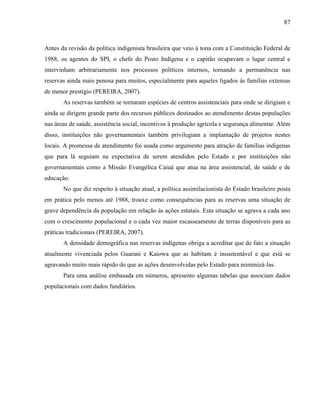 87
Antes da revisão da política indigenista brasileira que veio à tona com a Constituição Federal de
1988, os agentes do SPI, o chefe do Posto Indígena e o capitão ocupavam o lugar central e
intervinham arbitrariamente nos processos políticos internos, tornando a permanência nas
reservas ainda mais penosa para muitos, especialmente para aqueles ligados às famílias extensas
de menor prestígio (PEREIRA, 2007).
As reservas também se tornaram espécies de centros assistenciais para onde se dirigiam e
ainda se dirigem grande parte dos recursos públicos destinados ao atendimento destas populações
nas áreas de saúde, assistência social, incentivos à produção agrícola e segurança alimentar. Além
disso, instituições não governamentais também privilegiam a implantação de projetos nestes
locais. A promessa de atendimento foi usada como argumento para atração de famílias indígenas
que para lá seguiam na expectativa de serem atendidos pelo Estado e por instituições não
governamentais como a Missão Evangélica Caiuá que atua na área assistencial, de saúde e de
educação.
No que diz respeito à situação atual, a política assimilacionista do Estado brasileiro posta
em prática pelo menos até 1988, trouxe como consequências para as reservas uma situação de
grave dependência da população em relação às ações estatais. Esta situação se agrava a cada ano
com o crescimento populacional e o cada vez maior escasseamento de terras disponíveis para as
práticas tradicionais (PEREIRA, 2007).
A densidade demográfica nas reservas indígenas obriga a acreditar que de fato a situação
atualmente vivenciada pelos Guarani e Kaiowa que as habitam é insustentável e que está se
agravando muito mais rápido do que as ações desenvolvidas pelo Estado para minimizá-las.
Para uma análise embasada em números, apresento algumas tabelas que associam dados
populacionais com dados fundiários.
 