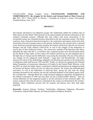 CAVALCANTE, Thiago Leandro Vieira. COLONIALISM, TERRITORY AND
TERRITORIALITY: the struggle for the Kaiowa and Guarani lands in Mato Grosso do
Sul. 2013. 470 f. Thesis (Ph.D. in History) – Faculdade de Ciências e Letras, Universidade
Estadual Paulista, Assis, 2013.
ABSTRACT
The Guarani and Kaiowa are indigenous groups who traditionally inhabit the southern state of
Mato Grosso do Sul, Brazil. Their presence in the region predates the Iberian colonization on the
continent (sixteenth century). Although they had contact with Jesuit missionaries in the
seventeenth century the colonialist pressure intensified on the late nineteenth century. This thesis
examines, from a long-term historical perspective, the continuities and ruptures observed in their
territoriality from the sixteenth century to the present. Furthermore, the research focus is directed
to the historical territorial dispossession faced by the Guarani and Kaiowa after the war between
Paraguay and the Triple Alliance (1864-1870), as well as the struggle of this Indigenous to
recover part of their traditional territory. The conservative attitude of the Brazilian state allows
defending the thesis that this is a colonialist state, organized around racial discrimination ideals
due the denial of their rights. In this context, the Guarani and Kaiowa are also hampered due to
the high rates of violence and the difficulties in accessing the citizenship. The aim of the analysis
was struggle for the indigenous lands Panambi - Lagoa Rica and Panambizinho. The paper
discusses the limits of the methodology adopted by the Brazilian government in the demarcation
of indigenous lands held between 1983 and 2007. Finally, we discuss the signing by the National
Indian Foundation a Commitment Adjustment of Conduct by the Federal Public Ministry, in the
late 2007, by which the Indian Agency committed to identify and demarcate the indigenous lands
of Guarani and Kaiowa which yet were not taken any measure. We analyze the methodological
innovation, as well as the difficulties in achieving these, arising not only from the strong
resistance presented by the ruralists, but also the structural problems of the federal agency itself.
We conclude that - although Brazil has a high advanced indigenous legislation strengthened by
the Federal Constitution of 1988 and since then, the job of Federal Public Ministry - there are
serious difficulties for the indigenous people to see the realization of their territorial rights. The
sources analyzed show that the powers constituted in the country are dominated by the ruralists’
ideology, which, stubbornly prevents that the Guarani and Kaiowa have their land rights
respected.
Keywords: Guarani; Kaiowa; Territory, Territoriality, Indigenous, Indigenous Movement;
Colonialism; Federal Public Ministry, the National Indian Foundation; Ruralism.
 