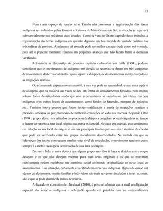 93
Num curto espaço de tempo, se o Estado não promover a regularização das terras
indígenas reivindicadas pelos Guarani e Kaiowa de Mato Grosso do Sul, a situação se agravará
substancialmente nas próximas duas décadas. Como se verá no último capítulo deste trabalho, a
regularização das terras indígenas em questão depende em boa medida da vontade política das
três esferas de governo. Atualmente tal vontade pode ser melhor caracterizada como má vontade,
pois até o presente momento resultou em pequenos avanços que não fazem frente à demanda
verificada.
Retomando as discussões do primeiro capítulo embasadas em Little (1994), pode-se
considerar que os movimentos de indígenas em direção às reservas se deram em três categorias
de movimentos desterritorializantes, quais sejam: a diáspora, os deslocamentos diretos forçados e
as migrações reativas.
O já comentado esparramo ou sarambi, a meu ver pode ser enquadrado como uma espécie
de diáspora, que na maioria das vezes se deu em forma de deslocamentos forçados, pois muitos
tekoha foram desarticulados sendo que seus representantes se espalharam por várias reservas
indígenas e/ou outros locais de assentamento, como fundos de fazendas, margens de rodovias
etc.. Também houve grupos que foram desterritorializados a partir de migrações reativas a
pressões, ameaças ou por promessas de melhores condições de vida nas reservas. Segundo Little
(1994), grupos desterritorializados em processo de diáspora congelam o local originário no tempo
e fazem do retorno a este local original sua meta existencial. No caso em questão, este sentimento
em relação ao seu local de origem é um dos principais fatores que sustenta o mínimo de coesão
que pode ser verificado entre tais grupos inicialmente desarticulados. Na medida em que as
lideranças dos tekoha conseguem ampliar este nível de articulação, o movimento seguinte quase
sempre é a mobilização pela demarcação de sua área de origem.
Por outro lado, o autor destaca que alguns grupos movidos à força se dividem entre os que
desejam e os que não desejam retornar para suas áreas originais e os que se moveram
reativamente podem reelaborar sua memória social atribuindo originalidade ao novo local de
assentamento. Essa situação, certamente é verificada nas reservas indígenas. Depois de quase um
século de aldeamento, muitas famílias e indivíduos não mais se veem vinculados a áreas externas,
são o que se pode chamar de índios de reserva.
Aplicando os conceitos de Haesbaert (2010), é possível afirmar que a atual configuração
espacial das reservas indígenas – sobretudo quando em paralelo com as territorialidades
 