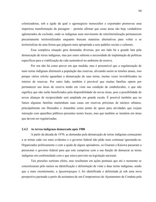 94
colonizadoras, sob a égide da qual o agronegócio monocultor e exportador promoveu uma
imperiosa transformação da paisagem – permite afirmar que essas áreas são hoje verdadeiros
aglomerados de exclusão, onde os indígenas num movimento de reterritorialização permanecem
precariamente territorializados enquanto buscam maneiras alternativas para voltar a se
territorializar de uma forma que julguem mais apropriada a seus padrões sociais e culturais.
Essa complexa situação gera demandas diversas, por um lado há a grande luta pela
demarcação de terras indígenas, mas por outro subsiste a necessidade de implantação de políticas
específicas para a viabilização da vida sustentável no ambiente de reserva.
Por ora não há como prever em que medida, mas é presumível que a regularização de
mais terras indígenas diminuirá a população das reservas, aliviando assim as tensões atuais, isso
porque vários tekoha aguardam a demarcação de suas terras, muitas vezes invisibilizados no
interior de reservas. Por outro lado, também é provável que muitas famílias optem por
permanecer nas áreas de reserva tendo em vista sua condição de estabelecidos, o que não
significa que não serão beneficiados pela disponibilidade de novas áreas, pois a possibilidade de
novas alianças de reciprocidade será ampliada em grande escala. É possível também que no
futuro algumas famílias mantenham suas casas em reservas próximas de núcleos urbanos,
principalmente em Dourados e Amambai como ponto de apoio para atividades que exijam
interação com aparelhos públicos presentes nestes locais, mas que também se instalem em áreas
que devem ser regularizadas.
2.4.2 As terras indígenas demarcada após 1980
A partir da década de 1970, as demandas pela demarcação de terras indígenas começaram
a se tornar cada vez mais evidentes e o governo federal não pôde mais continuar ignorando-as.
Organizados politicamente e com a ajuda de alguns apoiadores, os Guarani e Kaiowa passaram a
pressionar o governo federal para que este cumprisse com a sua função de demarcar as terras
indígenas em conformidade com o que estava previsto na legislação nacional.
Tais pressões surtiram efeito, mas resultaram em ações pontuais que até o momento se
concretizaram pelo menos na identificação e delimitação de vinte e duas terras indígenas, sendo
que a mais recentemente, a Iguatemipegua I, foi identificada e delimitada já sob uma nova
perspectiva pactuada a partir da assinatura de um Compromisso de Ajustamento de Conduta pela
 