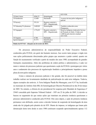 97
825/1928.
TI Sete Cerros 8584,72 Homologada
TI Sombrerito 12.608 Declarada A posse da área pelos indígenas é
parcial.
TI Sucuriy 535,10 Registro cartorial e
SPU – Regularizada
TI Takuaraty/Yvykuarusu 2.609,09 Homologada Também conhecida como
Paraguassu.
TI Taquaperi 1.776,95 Registro cartorial e
SPU – Regularizada
Reserva Indígena criada pelo Serviço
de Proteção ao Índio. Criada com
2.000 ha pelo decreto estadual
825/1928.
TI Taquara 9.700 Declarada
Iguatemipegua I 41.571 Identificada e
delimitada
Dados da FUNAI – situação em fevereiro de 2013.
Os processos administrativos de responsabilidade do Poder Executivo Federal,
conduzidos pela FUNAI, em geral são bastante morosos. Isso ocorre tanto porque o órgão tem
suas ações politicamente direcionadas pelos grupos que assumem o poder central, quanto em
função do sucateamento verificado a partir de meados dos anos 1980, acompanhado de grandes
limitações orçamentárias. Além dos problemas de ordem política e administrativa, é cada vez
maior o número de processos judiciais que questionam a ação da FUNAI e postergam por vários
anos o andamento dos processos de regularização fundiária e principalmente impedem a posse
plena da terra pelos indígenas.
Como o número de processos judiciais é tão grande, não foi possível no âmbito deste
trabalho realizar um levantamento detalhado da judicialização de cada terra indígena. Todavia,
alguns exemplos são notáveis. A Terra Indígena Ñande Ru Marangatu, com 9.317 ha, localizada
no município de Antônio João-MS, foi homologada por Decreto Presidencial no dia 28 de março
de 2005. No entanto, a eficácia do ato presidencial foi suspensa pelo Mandado de Segurança nº
25463 concedido pelo Supremo Tribunal Federal – STF em 22 de julho de 2005. A decisão se
baseou no argumento de que outras ações que tramitam em primeira instância questionam o
processo administrativo conduzido pela FUNAI. Oito anos depois, a ação de primeira instância
permanece sem definição, assim como a decisão liminar de suspensão da homologação da área
ainda não foi julgada pelo plenário de do STF. Diante do impasse, os indígenas que lutam pela
demarcação desta terra desde os anos 1980 continuam ocupando aproximadamente apenas 112
 