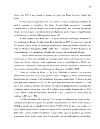 98
hectares dos 9.317 a que, segundo os estudos aprovados pelo Poder Executivo Federal, têm
direito.
A morosidade do julgamento destas ações impede o avanço da regularização fundiária do
local e enquanto os possuidores dos títulos de propriedade permanecem explorando
economicamente a área, os indígenas são os únicos penalizados, pois continuam vivendo em
situação até pior do que a observada nas reservas indígenas no que diz respeito à relação hectares
por família, que em Ñande Ru Marangatu é de apenas 0,55.
A Terra Indígena Arroio-Korá, com 7.176 ha está localizada no município de Paranhos e
foi homologada por Decreto Presidencial em 21 de dezembro de 2009. Os índios têm a posse de
700 hectares, mas os efeitos da homologação presidencial foram parcialmente suspensos por
força dos Mandados de Segurança 28555 e 28567 do STF concedidos em 19/01/10 (período de
recesso judiciário) pelo presidente do tribunal e até o momento não julgados pelo plenário.
O caso de Arroio-Korá tem uma nuance que o diferencia em relação ao anteriormente
exposto, pois os efeitos dos mandados de segurança recaem apenas sobre uma parte da área.
Assim, em relação a algumas outras propriedades existia a possibilidade de a FUNAI dar
continuidade ao processo de indenização por benfeitorias e promover a desintrusão do restante da
área que ainda não estava sob posse indígena, o que não ocorreu entre 2009 e 2012.
Diante da lentidão da FUNAI e do Poder Judiciário no deslinde dos processos
administrativo e judicial, no dia 10 de agosto de 2012 os indígenas de Arroio-Korá retomaram
duas fazendas não protegidas pelos Mandados de Segurança somando mais 768 hectares em sua
posse, perfazendo agora um total de 1.768 ha. Depois da movimentação dos indígenas, a FUNAI
enviou uma equipe que trabalhou entre outubro e novembro de 2012 para realizar a avaliação das
benfeitorias indenizáveis da área, o que poderá viabilizar a continuidade da desintrusão em 2013
(Conf. Portaria nº 1289 da Presidente da FUNAI de 15/10/12, publicada no Diário Oficial da
União de 16/10/12, p. 34-35).
Em Mato Grosso do Sul, a ação da FUNAI sempre tem sido reativa e emergencialista,
tanto para iniciar processos, quanto para garantir o seu andamento, isso reforça a ideia de que a
FUNAI só trabalha sob pressão (PACHECO DE OLIVEIRA, 1998). De fato, o que se observa é
que o órgão indigenista oficial, a despeito de pequenos incrementos de pessoal ocorridos entre
2010 e 2011, continua subdimensionado tanto no que se refere a pessoal, quando no que se refere
a orçamento. Assim sendo, grande parte de suas ações é caracterizada pela emergencialidade,
 