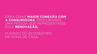 PARA CRIAR MAIOR CONEXÃO COM
A CONSUMIDORA, PROCURAMOS
UMA PESSOA QUE REPRESENTASSE
ESSA RENOVAÇÃO.
FUGINDO DO ESTEREÓTIPO
DA DONA DE CASA.
 